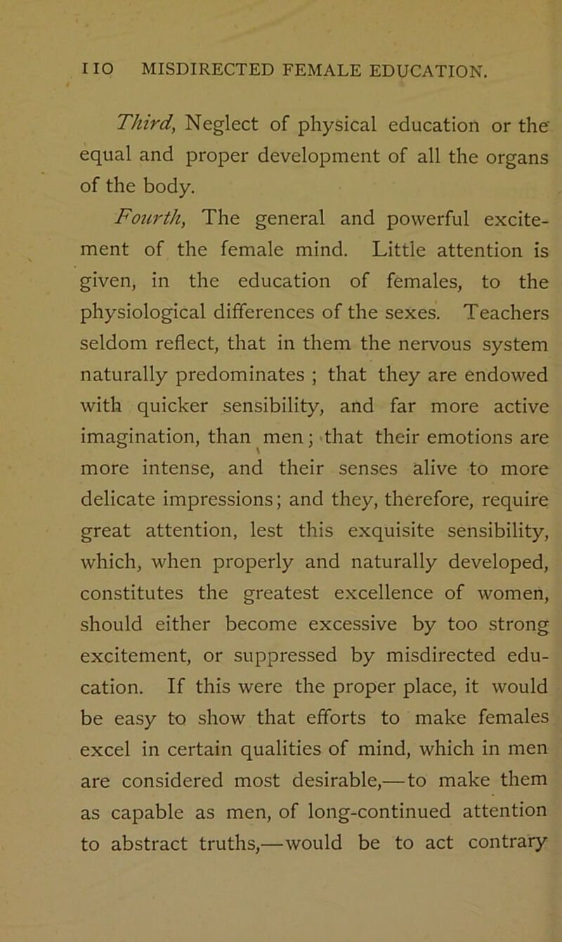 Third, Neglect of physical education or the equal and proper development of all the organs of the body. Foiirth, The general and powerful excite- ment of the female mind. Little attention is given, in the education of females, to the physiological differences of the sexes. Teachers seldom reflect, that in them the nervous system naturally predominates ; that they are endowed with quicker sensibility, and far more active imagination, than^men; that their emotions are more intense, and their senses alive to more delicate impressions; and they, therefore, require great attention, lest this exquisite sensibility, which, when properly and naturally developed, constitutes the greatest excellence of women, should either become excessive by too strong excitement, or suppressed by misdirected edu- cation. If this were the proper place, it would be easy to show that efforts to make females excel in certain qualities of mind, which in men are considered most desirable,—to make them as capable as men, of long-continued attention to abstract truths,—would be to act contrary