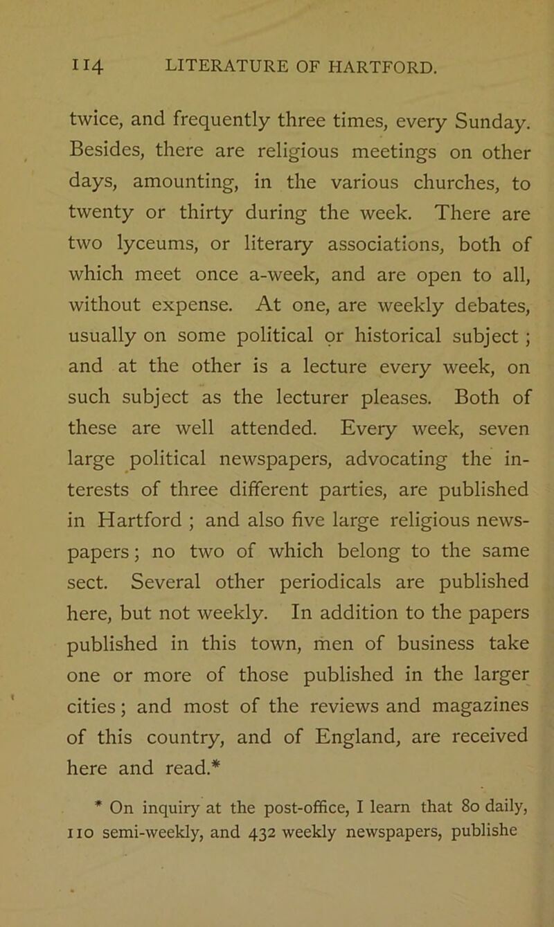 twice, and frequently three times, every Sunday. Besides, there are religious meetings on other days, amounting, in the various churches, to twenty or thirty during the week. There are two lyceums, or literary associations, both of which meet once a-week, and are open to all, without expense. At one, are weekly debates, usually on some political or historical subject; and at the other is a lecture every week, on such subject as the lecturer pleases. Both of these are well attended. Every week, seven large political newspapers, advocating the in- terests of three different parties, are published in Hartford ; and also five large religious news- papers ; no two of which belong to the same sect. Several other periodicals are published here, but not weekly. In addition to the papers published in this town, men of business take one or more of those published in the larger cities; and most of the reviews and magazines of this country, and of England, are received here and read.* * On inquiry at the post-office, I learn that 80 daily, no semi-weekly, and 432 weekly newspapers, publishe