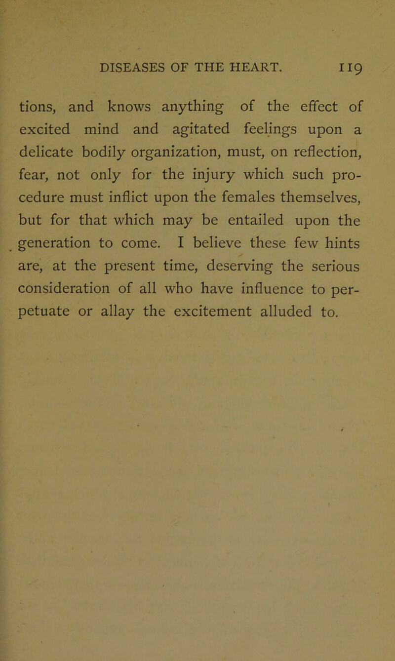 tions, and knows anything of the effect of excited mind and agitated feelings upon a delicate bodily organization, must, on reflection, fear, not only for the injury which such pro- cedure must inflict upon the females themselves, but for that which may be entailed upon the generation to come. I believe these few hints are, at the present time, deserving the serious consideration of all who have influence to per- petuate or allay the excitement alluded to.