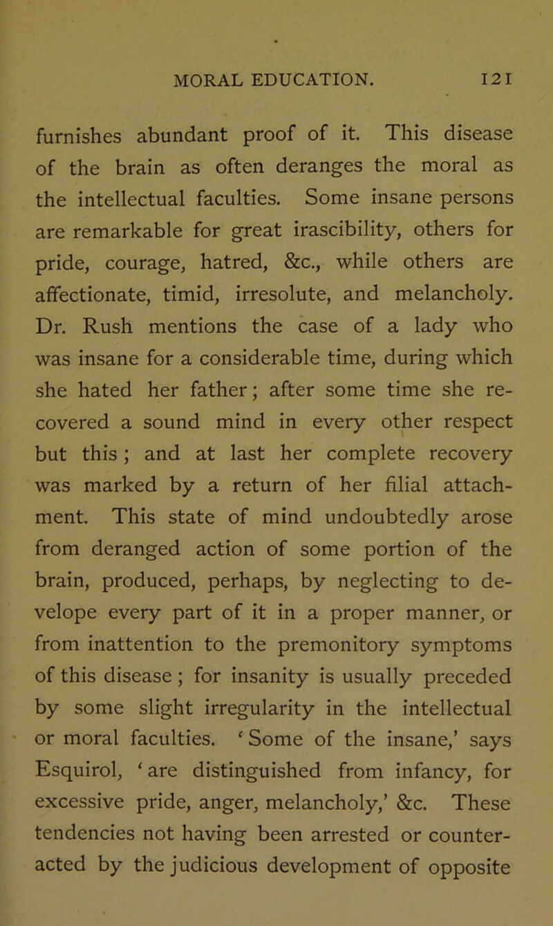 furnishes abundant proof of it. This disease of the brain as often deranges the moral as the intellectual faculties. Some insane persons are remarkable for great irascibility, others for pride, courage, hatred, &c., while others are affectionate, timid, irresolute, and melancholy. Dr. Rush mentions the case of a lady who was insane for a considerable time, during which she hated her father; after some time she re- covered a sound mind in every other respect but this; and at last her complete recovery was marked by a return of her filial attach- ment. This state of mind undoubtedly arose from deranged action of some portion of the brain, produced, perhaps, by neglecting to de- velope every part of it in a proper manner, or from inattention to the premonitory symptoms of this disease; for insanity is usually preceded by some slight irregularity in the intellectual ' or moral faculties. 'Some of the insane,’ says Esquirol, ‘ are distinguished from infancy, for excessive pride, anger, melancholy,’ &c. These tendencies not having been arrested or counter- acted by the judicious development of opposite