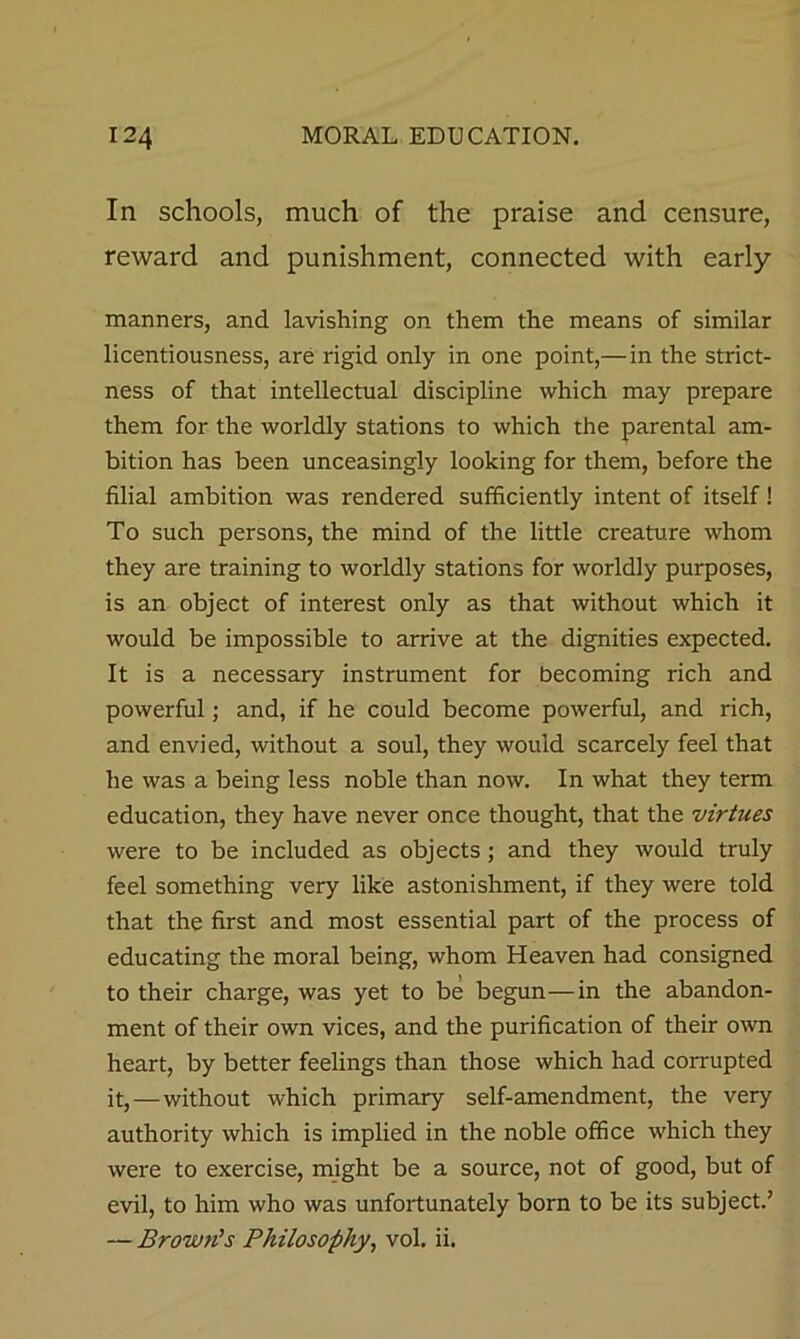 In schools, much of the praise and censure, reward and punishment, connected with early manners, and lavishing on them the means of similar licentiousness, are rigid only in one point,—in the strict- ness of that intellectual discipline which may prepare them for the worldly stations to which the parental am- bition has been unceasingly looking for them, before the filial ambition was rendered sufficiently intent of itself! To such persons, the mind of the little creature whom they are training to worldly stations for worldly purposes, is an object of interest only as that without which it would be impossible to arrive at the dignities expected. It is a necessary instrument for becoming rich and powerful; and, if he could become powerful, and rich, and envied, without a soul, they would scarcely feel that he was a being less noble than now. In what they term education, they have never once thought, that the virtues were to be included as objects; and they would truly feel something very like astonishment, if they were told that the first and most essential part of the process of educating the moral being, whom Heaven had consigned to their charge, was yet to be begun—in the abandon- ment of their own vices, and the purification of their o^vn heart, by better feelings than those which had corrupted it,—without which primary self-amendment, the very authority which is implied in the noble office which they were to exercise, might be a source, not of good, but of evil, to him who was unfortunately born to be its subject.’ — Brown’s Philosophy, vol. ii.