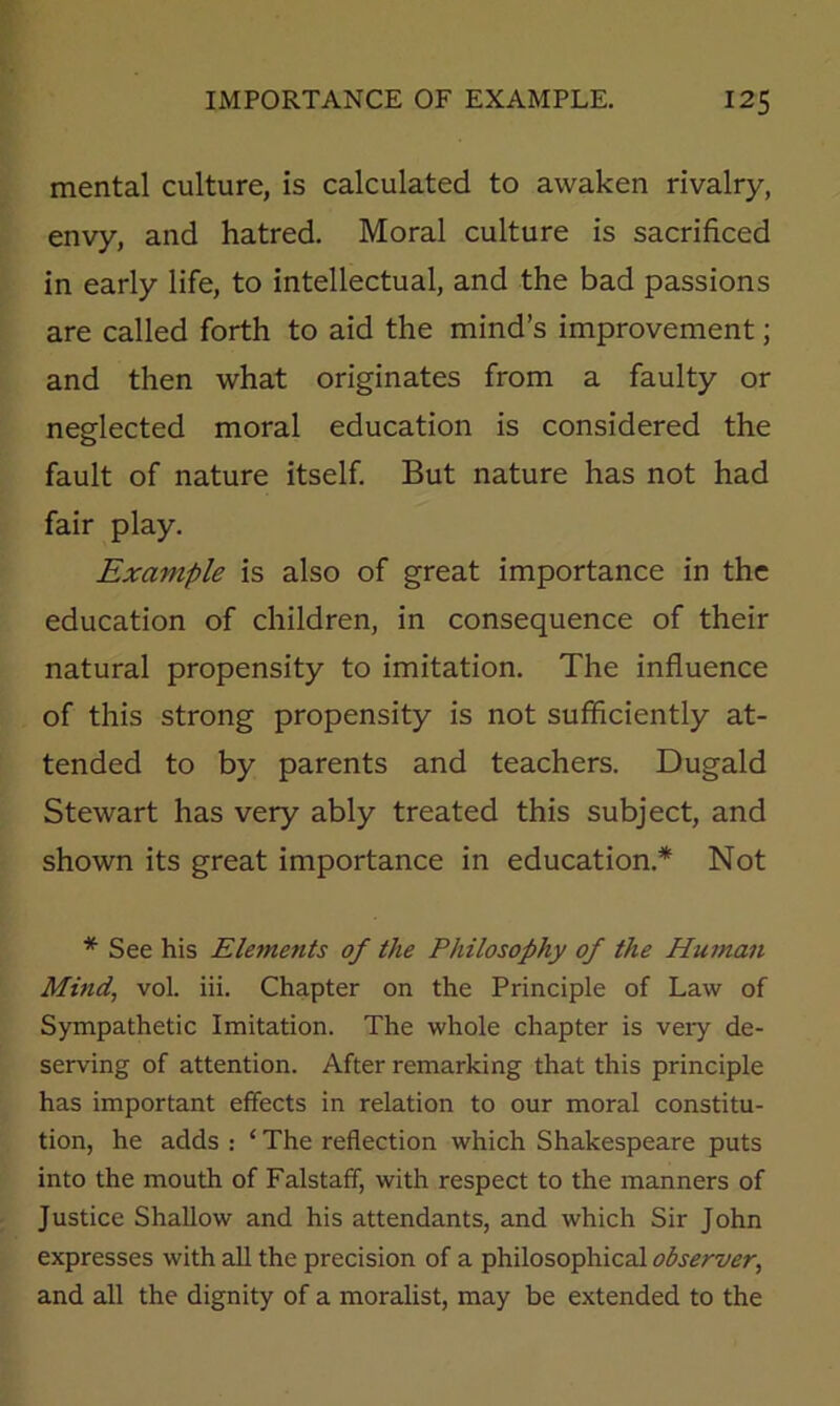 mental culture, is calculated to awaken rivalry, envy, and hatred. Moral culture is sacrificed in early life, to intellectual, and the bad passions are called forth to aid the mind’s improvement; and then what originates from a faulty or neglected moral education is considered the fault of nature itself. But nature has not had fair play. Example is also of great importance in the education of children, in consequence of their natural propensity to imitation. The influence of this strong propensity is not sufficiently at- tended to by parents and teachers. Dugald Stewart has very ably treated this subject, and shown its great importance in education.* Not * See his Elements of the Philosophy of the Human Mind, vol. iii. Chapter on the Principle of Law of Sympathetic Imitation. The whole chapter is very de- serving of attention. After remarking that this principle has important effects in relation to our moral constitu- tion, he adds : ‘ The reflection which Shakespeare puts into the mouth of Falstaff, with respect to the manners of Justice Shallow and his attendants, and which Sir John expresses with all the precision of a philosophical observer, and all the dignity of a moralist, may be extended to the