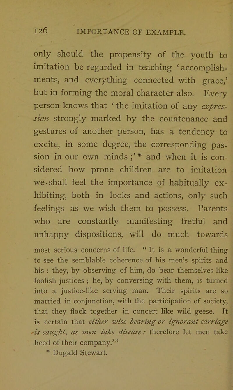 only should the propensity of the youth to imitation be regarded in teaching ‘ accomplish- ments, and everything connected with grace,’ but in forming the moral character also. Every person knows that ‘ the imitation of any expres- sion strongly marked by the countenance and gestures of another person, has a tendency to excite, in some degree, the corresponding pas- sion in our own minds and when it is con- sidered how prone children are to imitation we-shall feel the importance of habitually ex- hibiting, both in looks and actions, only such feelings as we wish them to possess. Parents who are constantly manifesting fretful and unhappy dispositions, will do much towards most serious concerns of life. “ It is a wonderful thing to see the semblable coherence of his men’s spirits and his : they, by observing of him, do bear themselves like foolish justices ; he, by conversing with them, is turned into a justice-like serving man. Their spirits are so married in conjunction, with the participation of society, that they flock together in concert like wild geese. It is certain that either wise bearing or ignorant carriage *is caught^ as men take disease: therefore let men take heed of their company.’” * Dugald Stewart.