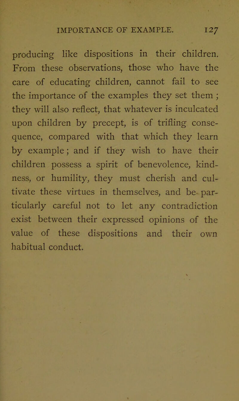 producing like dispositions in their children. From these observations, those who have the care of educating children, cannot fail to see the importance of the examples they set them ; they will also reflect, that whatever is inculcated upon children by precept, is of trifling conse- quence, compared with that which they learn by example; and if they wish to have their children possess a spirit of benevolence, kind- ness, or humility, they must cherish and cul- tivate these virtues in themselves, and be-par- ticularly careful not to let any contradiction exist between their expressed opinions of the value of these dispositions and their own habitual conduct.