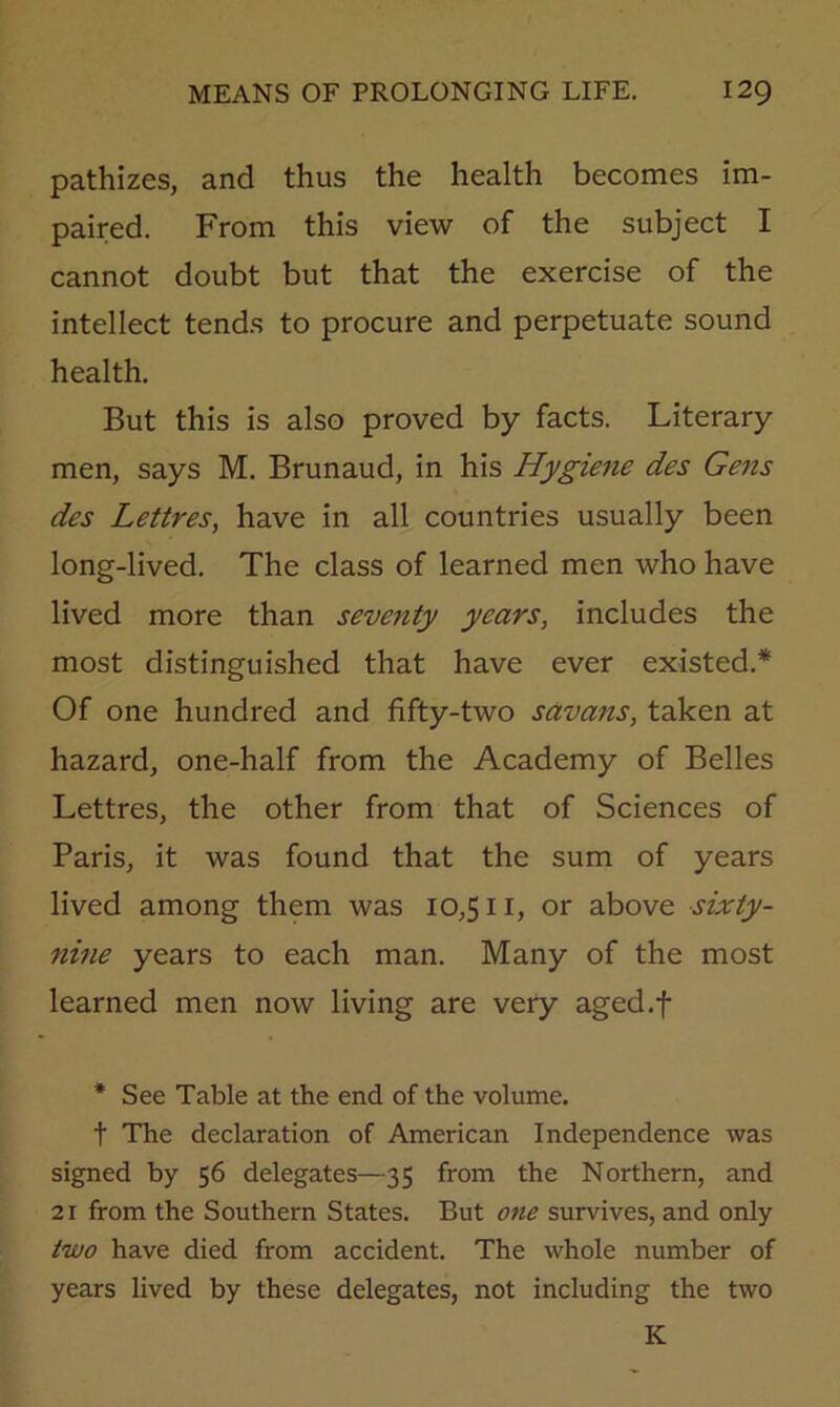 pathizes, and thus the health becomes im- paired. From this view of the subject I cannot doubt but that the exercise of the intellect tends to procure and perpetuate sound health. But this is also proved by facts. Literary men, says M. Brunaud, in his Hygiene des Gens des Lettres, have in all countries usually been long-lived. The class of learned men who have lived more than seventy years, includes the most distinguished that have ever existed.* Of one hundred and fifty-two savans, taken at hazard, one-half from the Academy of Belles Lettres, the other from that of Sciences of Paris, it was found that the sum of years lived among them was 10,511, or above sixty- nine years to each man. Many of the most learned men now living are very aged.f * See Table at the end of the volume. t The declaration of American Independence was signed by 56 delegates—35 from the Northern, and 21 from the Southern States. But one survives, and only two have died from accident. The whole number of years lived by these delegates, not including the two K