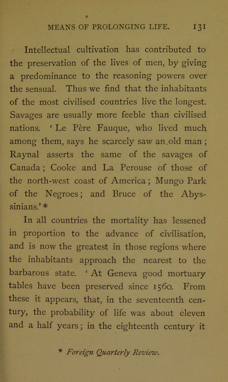 Intellectual cultivation has contributed to the preservation of the lives of men, by giving a predominance to the reasoning powers over the sensual. Thus we find that the inhabitants of the most civilised countries live the longest. Savages are usually more feeble than civilised nations. ‘ Le P^re Fauque, who lived much among them, says he scarcely saw an.old man ; Raynal asserts the same of the savages of Canada; Cooke and La Perouse of those of the north-west coast of America; Mungo Park of the Negroes; and Bruce of the Abys- sinians.' * In all countries the mortality has lessened in proportion to the advance of civilisation, and is now the greatest in those regions where the inhabitants approach the nearest to the barbarous state. ‘ At Geneva good mortuary tables have been preserved since 1560. From these it appears, that, in the seventeenth cen- tury, the probability of life was about eleven and a half years; in the eighteenth century it * Foreign Quarterly Review.