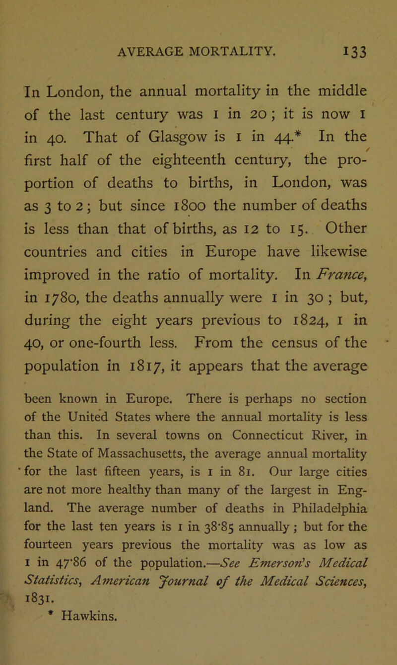 In London, the annual mortality in the middle of the last century was i in 20 ; it is now i in 40. That of Glasgow is i in 44.* In the / first half of the eighteenth century, the pro- portion of deaths to births, in London, was as 3 to 2; but since 1800 the number of deaths is less than that of births, as 12 to 15. Other countries and cities in Europe have likewise improved in the ratio of mortality. In France, in 1780, the deaths annually were i in 30 ; but, during the eight years previous to 1824, i in 40, or one-fourth less. From the census of the population in 1817, it appears that the average been known in Europe. There is perhaps no section of the United States where the annual mortality is less than this. In several towns on Connecticut River, in the State of Massachusetts, the average annual mortality for the last fifteen years, is i in 81. Our large cities are not more healthy than many of the largest in Eng- land. The average number of deaths in Philadelphia for the last ten years is i in 38'85 annually; but for the fourteen years previous the mortality was as low as I in 47'86 of the population.—Sec Emerson’s Medical Statistics, American Journal of the Medical Sciences, 1831. *• Hawkins.