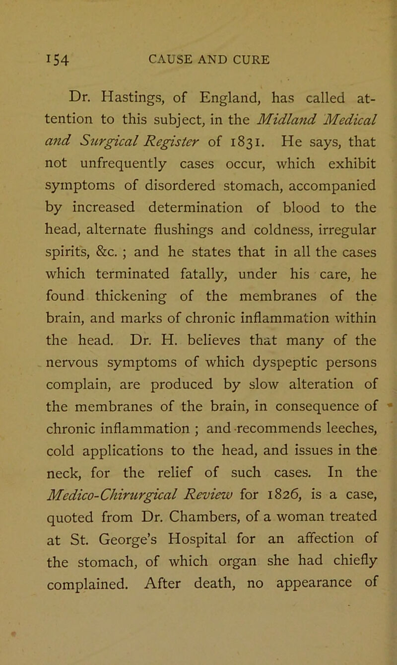 Dr. Hastings, of England, has called at- tention to this subject, in the Midland Medical a7id Surgical Register of 1831. He says, that not unfrequently cases occur, which exhibit symptoms of disordered stomach, accompanied by increased determination of blood to the head, alternate flushings and coldness, irregular spirits, &c. ; and he states that in all the cases which terminated fatally, under his care, he found thickening of the membranes of the brain, and marks of chronic inflammation within the head. Dr. H. believes that many of the nervous symptoms of which dyspeptic persons complain, are produced by slow alteration of the membranes of the brain, in consequence of chronic inflammation ; and recommends leeches, cold applications to the head, and issues in the neck, for the relief of such cases. In the Medico-Chirurgical Review for 1826, is a case, quoted from Dr. Chambers, of a woman treated at St. George’s Hospital for an affection of the stomach, of which organ she had chiefly complained. After death, no appearance of
