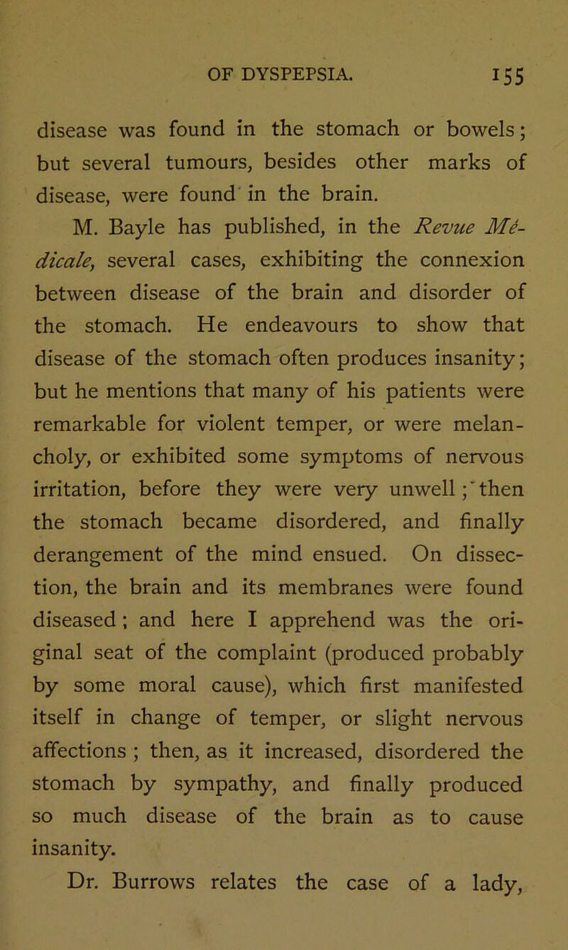 disease was found in the stomach or bowels; but several tumours, besides other marks of disease, were found in the brain. M. Bayle has published, in the Revue Me- dicale, several cases, exhibiting the connexion between disease of the brain and disorder of the stomach. He endeavours to show that disease of the stomach often produces insanity; but he mentions that many of his patients were remarkable for violent temper, or were melan- choly, or exhibited some symptoms of nervous irritation, before they were very unwell;then the stomach became disordered, and finally derangement of the mind ensued. On dissec- tion, the brain and its membranes were found diseased; and here I apprehend was the ori- ginal seat of the complaint (produced probably by some moral cause), which first manifested itself in change of temper, or slight nervous affections ; then, as it increased, disordered the stomach by sympathy, and finally produced so much disease of the brain as to cause insanity. Dr. Burrows relates the case of a lady.