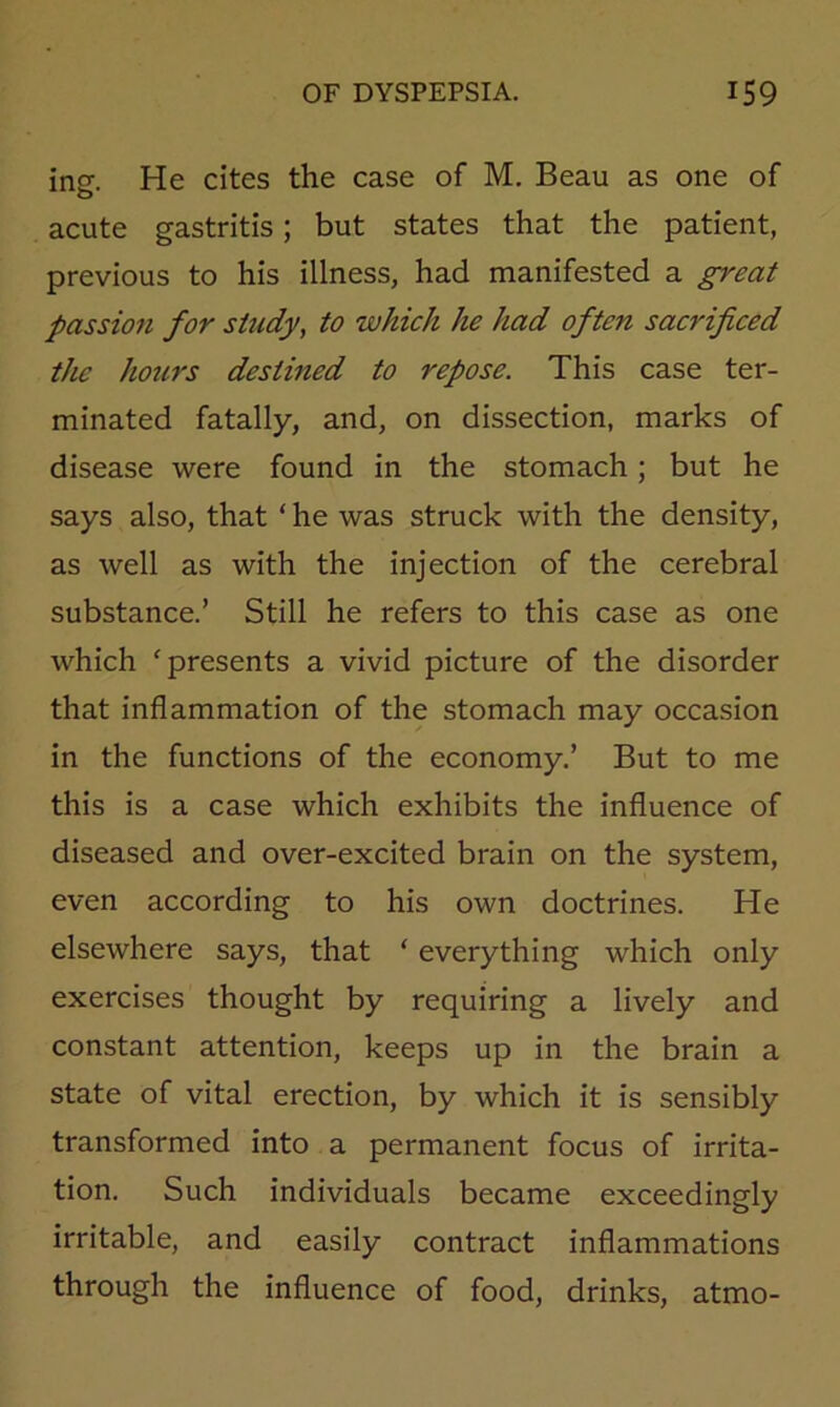 insf. He cites the case of M. Beau as one of acute gastritis; but states that the patient, previous to his illness, had manifested a great passion for study, to which he had often sacrificed the hours destined to repose. This case ter- minated fatally, and, on dissection, marks of disease were found in the stomach; but he says also, that ‘ he was struck with the density, as well as with the injection of the cerebral substance.’ Still he refers to this case as one which ‘presents a vivid picture of the disorder that inflammation of the stomach may occasion in the functions of the economy.’ But to me this is a case which exhibits the influence of diseased and over-excited brain on the system, even according to his own doctrines. He elsewhere says, that ‘ everything which only exercises thought by requiring a lively and constant attention, keeps up in the brain a state of vital erection, by which it is sensibly transformed into a permanent focus of irrita- tion. Such individuals became exceedingly irritable, and easily contract inflammations through the influence of food, drinks, atmo-