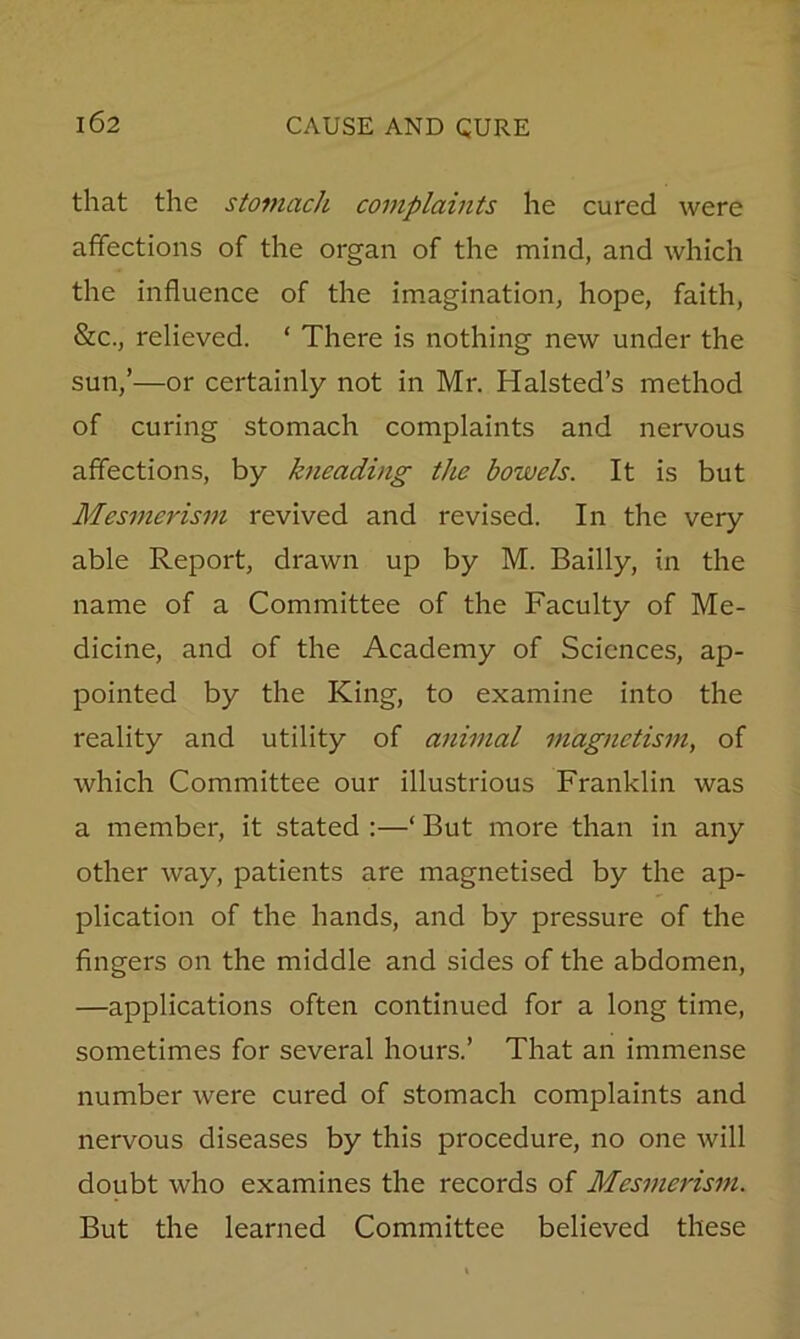 that the stomach complaints he cured were affections of the organ of the mind, and which the influence of the imagination, hope, faith, &c., relieved. ‘ There is nothing new under the sun,’—or certainly not in Mr. Halsted’s method of curing stomach complaints and nervous affections, by kneading the bowels. It is but Mesmerism revived and revised. In the very able Report, drawn up by M. Bailly, in the name of a Committee of the Faculty of Me- dicine, and of the Academy of Sciences, ap- pointed by the King, to examine into the reality and utility of animal magnetism, of which Committee our illustrious Franklin was a member, it stated :—‘ But more than in any other way, patients are magnetised by the ap- plication of the hands, and by pressure of the fingers on the middle and sides of the abdomen, —applications often continued for a long time, sometimes for several hours.’ That an immense number were cured of stomach complaints and nervous diseases by this procedure, no one will doubt who examines the records of Mesmerism. But the learned Committee believed these