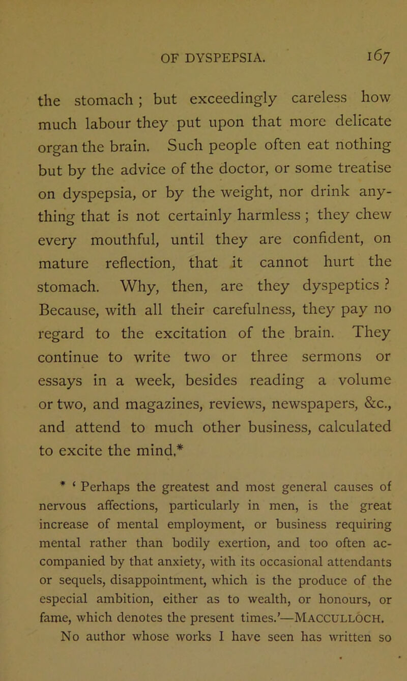 the Stomach; but exceedingly careless how much labour they put upon that more delicate organ the brain. Such people often eat nothing but by the advice of the doctor, or some treatise on dyspepsia, or by the weight, nor drink any- thing that is not certainly harmless ; they chew every mouthful, until they are confident, on mature reflection, that it cannot hurt the stomach. Why, then, are they dyspeptics ? Because, with all their carefulness, they pay no regard to the excitation of the brain. They continue to write two or three sermons or essays in a week, besides reading a volume or two, and magazines, reviews, newspapers, &c., and attend to much other business, calculated to excite the mind,* * ‘ Perhaps the greatest and most general causes of nervous affections, particularly in men, is the great increase of mental employment, or business requiring mental rather than bodily exertion, and too often ac- companied by that anxiety, with its occasional attendants or sequels, disappointment, which is the produce of the especial ambition, either as to wealth, or honours, or fame, which denotes the present times.’—Macculloch. No author whose works 1 have seen has written so