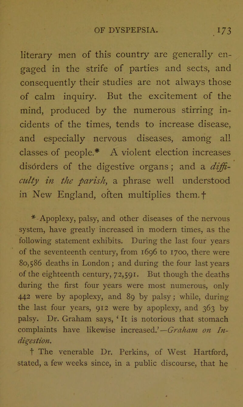 literary men of this country are generally en- gaged in the strife of parties and sects, and consequently their studies are not always those of calm inquiry. But the excitement of the mind, produced by the numerous stirring in- cidents of the times, tends to increase disease, and especially nervous diseases, among all classes of people.* A violent election increases disorders of the digestive organs; and a diffi- culty hi the parish, a phrase well understood in New England, often multiplies them.f * Apoplexy, palsy, and other diseases of the nervous system, have greatly increased in modern times, as the following statement exhibits. During the last four years of the seventeenth century, from 1696 to 1700, there were 80,586 deaths in London ; and during the four last years of the eighteenth century, 72,591. But though the deaths during the first four years were most numerous, only 442 were by apoplexy, and 89 by palsy; while, during the last four years, 912 were by apoplexy, and 363 by palsy. Dr. Graham says, ‘ It is notorious that stomach complaints have likewise increased.’—Graham on In- digestion. t The venerable Dr. Perkins, of West Hartford, stated, a few weeks since, in a public discourse, that he