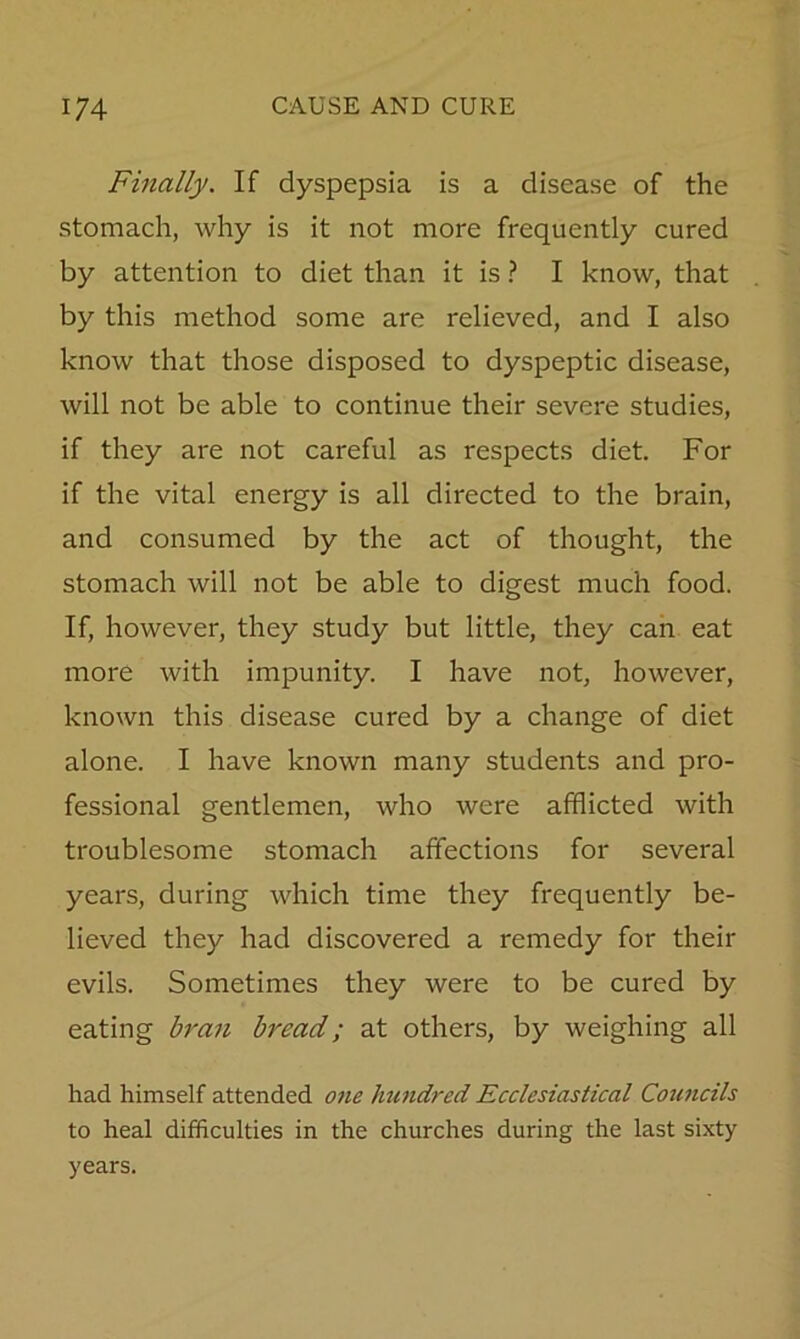 Finally. If dyspepsia is a disease of the stomach, why is it not more frequently cured by attention to diet than it is ? I know, that by this method some are relieved, and I also know that those disposed to dyspeptic disease, will not be able to continue their severe studies, if they are not careful as respects diet. For if the vital energy is all directed to the brain, and consumed by the act of thought, the stomach will not be able to digest much food. If, however, they study but little, they can eat more with impunity. I have not, however, known this disease cured by a change of diet alone. I have known many students and pro- fessional gentlemen, who were afflicted with troublesome stomach affections for several years, during which time they frequently be- lieved they had discovered a remedy for their evils. Sometimes they were to be cured by eating bran bread; at others, by weighing all had himself attended one htmdred Ecclesiastical Councils to heal difficulties in the churches during the last sixty years.