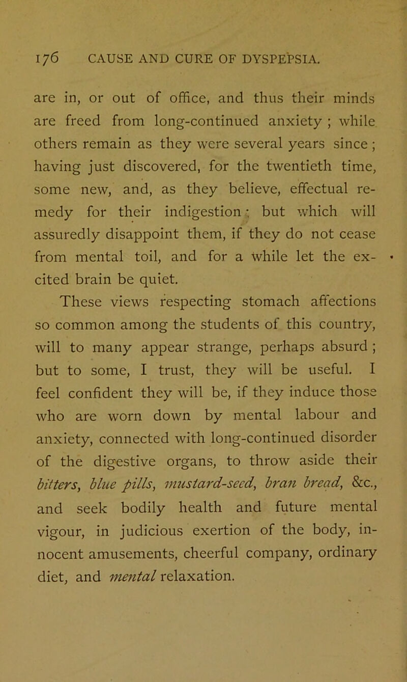 are in, or out of office, and thus their minds are freed from long-continued anxiety ; while others remain as they were several years since ; having just discovered, for the twentieth time, some new, and, as they believe, effectual re- medy for their indigestion •. but which will assuredly disappoint them, if they do not cease from mental toil, and for a while let the ex- • cited brain be quiet. These views respecting stomach affections so common among the students of this country, will to many appear strange, perhaps absurd ; but to some, I trust, they will be useful. I feel confident they will be, if they induce those who are worn down by mental labour and anxiety, connected with long-continued disorder of the digestive organs, to throw aside their bitters, blue pills, mustard-seed, bran bread, &c., and seek bodily health and future mental vigour, in judicious exertion of the body, in- nocent amusements, cheerful company, ordinary diet, and mental relaxation.