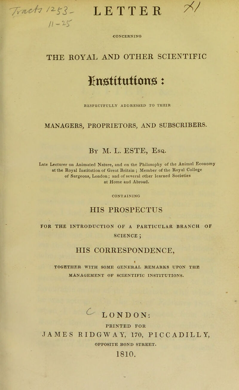 letter 7</ // - n' •CONCERNING THE ROYAL AND OTHER SCIENTIFIC finstitttticins; RESPECTFULLY ADDRESSED TO THEIR MANAGERS, PROPRIETORS, AND SUBSCRIBERS. By M. L. ESTE, Esa. Late Lecturer on Animated Nature, and on the Philosophy of the Animal Economy at the Royal Institution of Great Britain ; Member of the Royal College of Surgeons, London; and of several other learned Societies at Home and Abroad. CONTAINING HIS PROSPECTUS FOR THE INTRODUCTION OF A PARTICULAR BRANCH OF SCIENCE ; HIS CORRESPONDENCE, « TOGETHER WITH SOME GENERAL REMARKS UPON THE MANAGEMENT OP SCIENTIFIC INSTITUTIONS. ^ LONDON: PRINTED FOR JAMES RIDGWAY, 170, PICCADILLY, OPPOSITE BOND STREET. 1810.