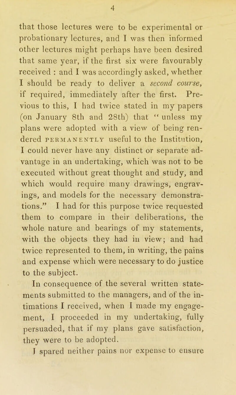 that those lectures were to be experimental or probationary lectures, and I was then informed other lectures might perhaps have been desired that same year, if the first six were favourably received : and I was accordingly asked, whether I should be ready to deliver a second course, if required, immediately after the first. Pre- vious to this, I had twice stated in my papers (on January 8th and 28th) that “ unless my plans were adopted with a view of being ren- dered PERMANENTLY useful to the Institvition, I could never have any distinct or separate ad- vantage in an undertaking, which was not to be executed without great thought and study, and which would require many drawings, engrav- ings, and models for the necessary demonstra- tions.” I had for this purpose twice requested them to compare in their deliberations, the whole nature and bearings of my statements, with the objects they had in view; and had twice represented to them, in writing, the pains and expense which were necessary to do justice to the subject. In consequence of the several written state- ments submitted to the managers, and of the in- timations I received, when I made my engage- ment, I proceeded in my undertaking, fully persuaded, that if my plans gave satisfaction, they were to be adopted. I spared neither pains nor expense to ensure