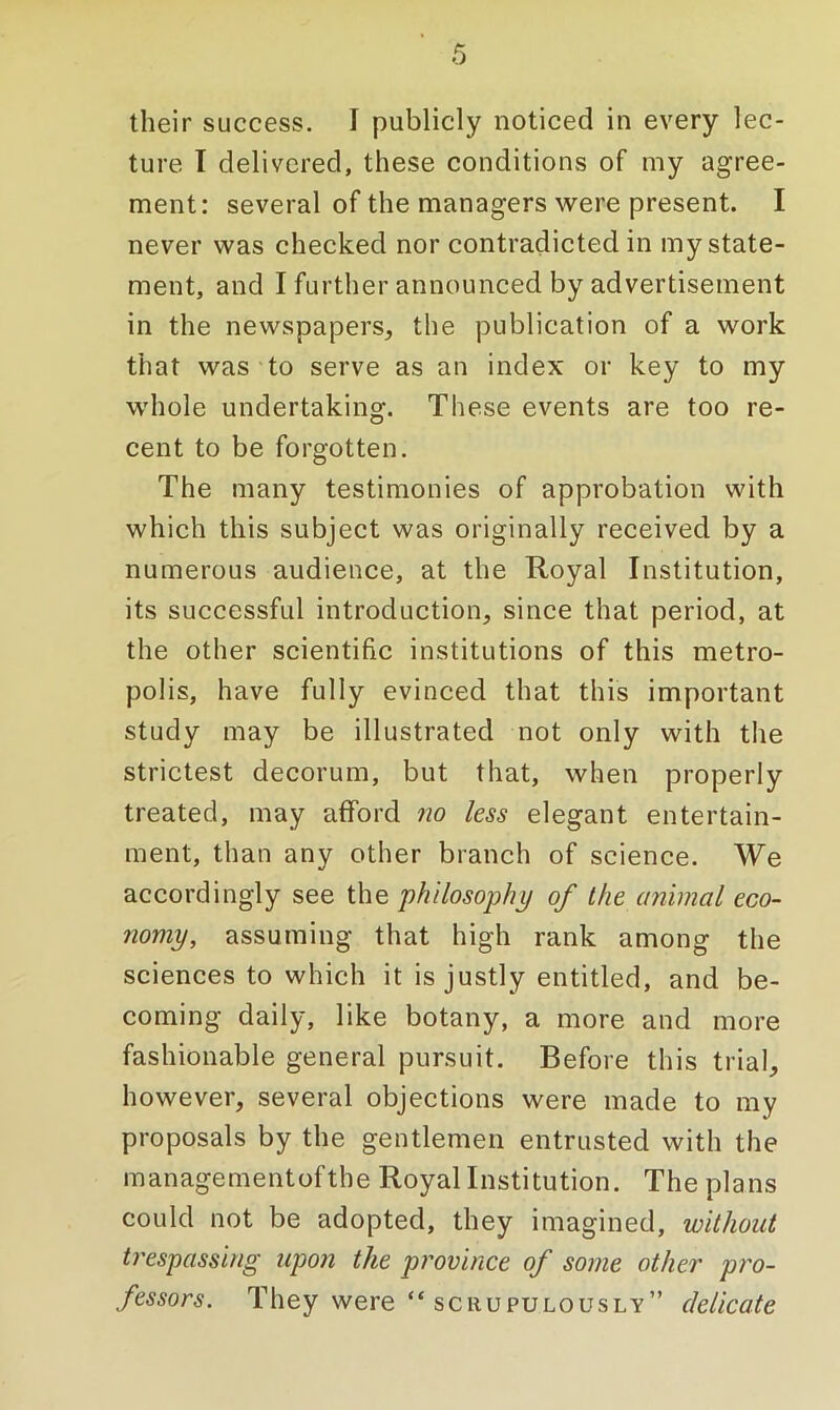 their success. I publicly noticed in every lec- ture I delivered, these conditions of my agree- ment: several of the managers were present. I never was checked nor contradicted in my state- ment, and I further announced by advertisement in the newspapers, the publication of a work that was to serve as an index or key to my whole undertaking. These events are too re- cent to be forgotten. The many testimonies of approbation with which this subject was originally received by a numerous audience, at the Royal Institution, its successful introduction, since that period, at the other scientific institutions of this metro- polis, have fully evinced that this important study may be illustrated not only with the strictest decorum, but that, when properly treated, may afford no less elegant entertain- ment, than any other branch of science. We accordingly see the philosophy of the animal eco- nomy, assuming that high rank among the sciences to which it is justly entitled, and be- coming daily, like botany, a more and more fashionable general pursuit. Before this trial, however, several objections were made to my proposals by the gentlemen entrusted with the managementofthe Royal Institution. The plans could not be adopted, they imagined, without trespassing upon the province of some other pro- fessors. They were “ scrupulously” delicate