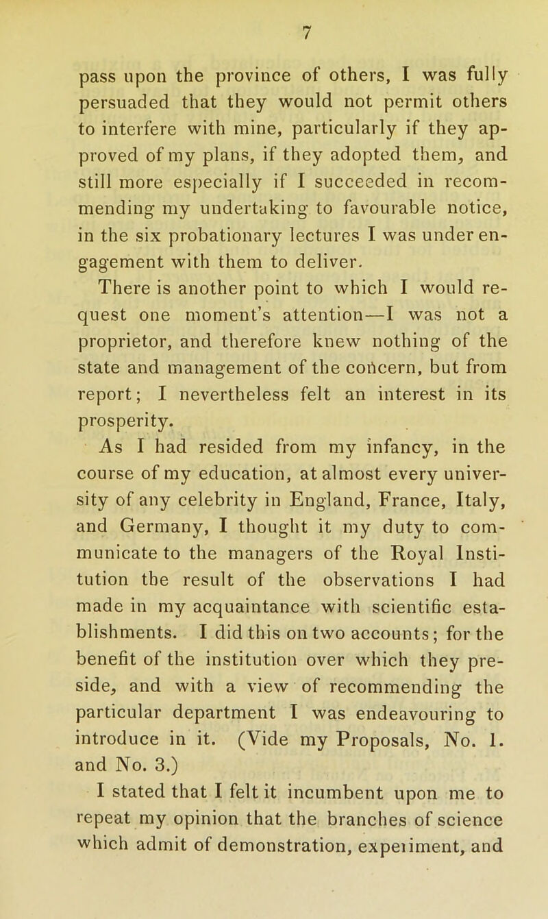 pass upon the province of others, I was fully persuaded that they would not permit others to interfere with mine, particularly if they ap- proved of my plans, if they adopted them, and still more especially if I succeeded in recom- mending my undertaking to favourable notice, in the six probationary lectures I was under en- gagement with them to deliver. There is another point to which I would re- quest one moment’s attention—I was not a proprietor, and therefore knew nothing of the state and management of the concern, but from report; I nevertheless felt an interest in its prosperity. As I had resided from my infancy, in the course of my education, at almost every univer- sity of any celebrity in England, France, Italy, and Germany, I thought it my duty to com- municate to the managers of the Royal Insti- tution the result of the observations I had made in my acquaintance with scientific esta- blishments. I did this on two accounts; for the benefit of the institution over which they pre- side, and with a view of recommending the particular department I was endeavouring to introduce in it. (Vide my Proposals, No. 1. and No. 3.) I stated that I felt it incumbent upon me to repeat my opinion that the branches of science which admit of demonstration, expeiiment, and