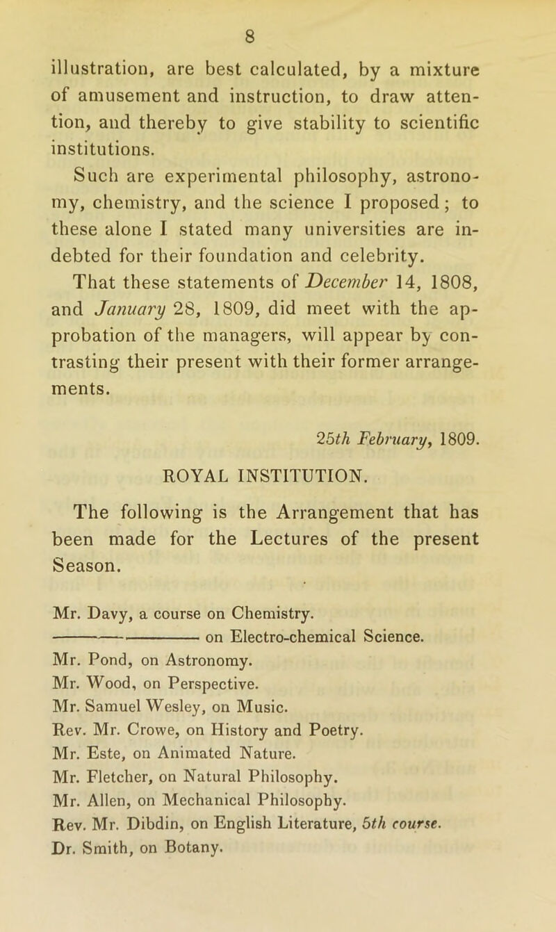 illustration, are best calculated, by a mixture of amusement and instruction, to draw atten- tion, and thereby to give stability to scientific institutions. Such are experimental philosophy, astrono- my, chemistry, and the science I proposed; to these alone I stated many universities are in- debted for their foundation and celebrity. That these statements of December 14, 1808, and January 28, 1809, did meet with the ap- probation of the managers, will appear hy con- trasting their present with their former arrange- ments. 25th February, 1809. ROYAL INSTITUTION. The following is the Arrangement that has been made for the Lectures of the present Season. Mr. Davy, a course on Chemistry. on Electro-chemical Science. Mr. Pond, on Astronomy. Mr. Wood, on Perspective. Mr. Samuel Wesley, on Music. Rev. Mr. Crowe, on History and Poetry. Mr. Este, on Animated Nature. Mr. Fletcher, on Natural Philosophy. Mr. Allen, on Mechanical Philosophy. Rev. Mr. Dibdin, on English Literature, 5th course. Dr. Smith, on Botany.