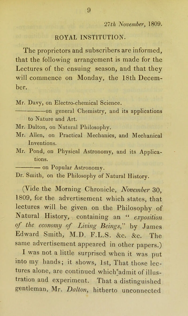 21th November, 1809. ROYAL INSTITUTION. The proprietors and subscribers are informed, that the following arrangement is made for the Lectures of the ensuing season, and that they will commence on Monday, the 18th Decem- ber. Mr. Davy, on Electro*chemical Science. on general Chemistry, and its applications to Nature and Art. Mr. Dalton, on Natural Philosophy. Mr. Allen, on Practical Mechanics, and Mechanical Inventions. Mr. Pond, on Physical Astronomy, and its Applica- tions. on Popular Astronomy. Dr. Smith, on the Philosophy of Natural History. (Vide the Morning Chronicle, November 30, 1809, for the advertisement which states, that lectures will be given on the Philosophy of Natural History, containing an “ exposition of the economy of Living Beingsf by James Edward Smith, M.D. F.L.S. &c. &c. The same advertisement appeared in other papers.) I was not a little surprised when it was put into my hands; it shows, 1st, That those lec- tures alone, are continued which^admit of illus- tration and experiment. That a distinguished gentleman, Mr. Dalton, hitherto unconnected