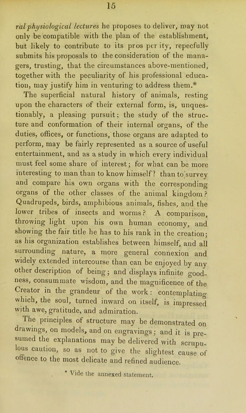 ralphysiological lectures he proposes to deliver, roay not only be compatible with the plan of the establishment, but likely to contribute to its pros per ity, repecfully submits bis proposals to the consideration of the mana- gers, trusting, that the circumstances above-mentioned, together with the peculiarity of his professional educa- tion, may justify him in venturing to address them.* The superficial natural history of animals, resting upon the characters of their external form, is, unques- tionably, a pleasing pursuit; the study of the struc- ture and conformation of their internal organs, of the duties, offices, or functions, those organs are adapted to perform, may be fairly represented as a source of useful entertainment, and as a study in which every individual must feel some share of interest; for what can be more interesting to man than to know himself? than to'survey and compare his own organs with the corresponding organs of the other classes of the animal kingdom? Quadrupeds, birds, amphibious animals, fishes, and the lower tribes of insects and worms? A comparison, throwing light upon his own human economy, and showing the fair title he has to his rank in the creation; as his organization establishes between himself, and all surrounding nature, a more general connexion and widely extended intercourse than can be enjoyed by any other description of being; and displays infinite good- ness, consummate wisdom, and the magnificence of the Creator in the grandeur of the work: contemplating which, the soul, turned inward on itself, is impressed with awe, gratitude, and admiration. The principles of structure may be demonstrated on drawings, on models, and on engravings; and it is pre- sumed the explanations may be delivered with scrupu- lous caution, so as not to give the slightest cause of offence to the most delicate and refined audience. * Vide the annexed statement.