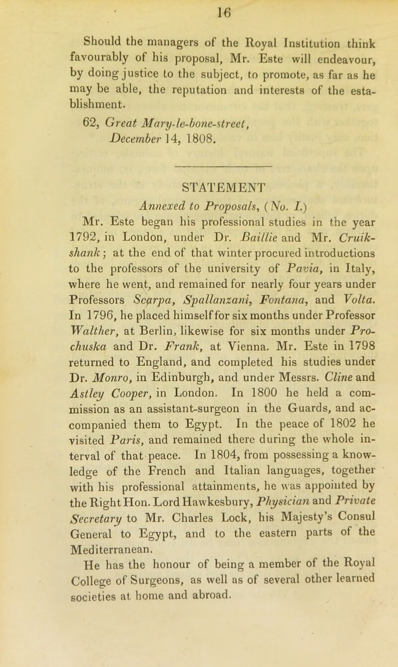 Should the managers of the Royal Institution think favourably of his proposal, Mr. Este will endeavour, by doing justice to the subject, to promote, as far as he may be able, the reputation and interests of the esta- blishment. 62, Great Mary-le-hone-street, December 14, 1808. STATEMENT Annexed to Proposals^ (ZVo. I.) Mr. Este began his professional studies in the year 1792, in London, under Dr. Baillie and Mr. Cruik- shank; at the end of that winter procured introductions to the professors of the university of Pavia, in Italy, where he wen,t, and remained for nearly four years under Professors Scarpa, Spallanzani, Fontana, and Volta. In 1796, he placed himself for six months under Professor Walther, at Berlin, likewise for six months under Pro- chuska and Dr. Frank, at Vienna. Mr. Este in 1798 returned to England, and completed his studies under Dr. Monro, in Edinburgh, and under Messrs. Cline and Astley Cooper, in London. In 1800 he held a com- mission as an assistant-surgeon in the Guards, and ac- companied them to Egypt. In the peace of 1802 he visited Paris, and remained there during the whole in- terval of that peace. In 1804, from possessing a know- ledge of the French and Italian languages, together with his professional attainments, he was appointed by the Right Hon. Lord Hawkesbury, Physician and Private Secretary to Mr. Charles Lock, his Majesty’s Consul General to Egypt, and to the eastern parts of the Mediterranean. He has the honour of being a member of the Royal College of Surgeons, as well as of several other learned societies at home and abroad.