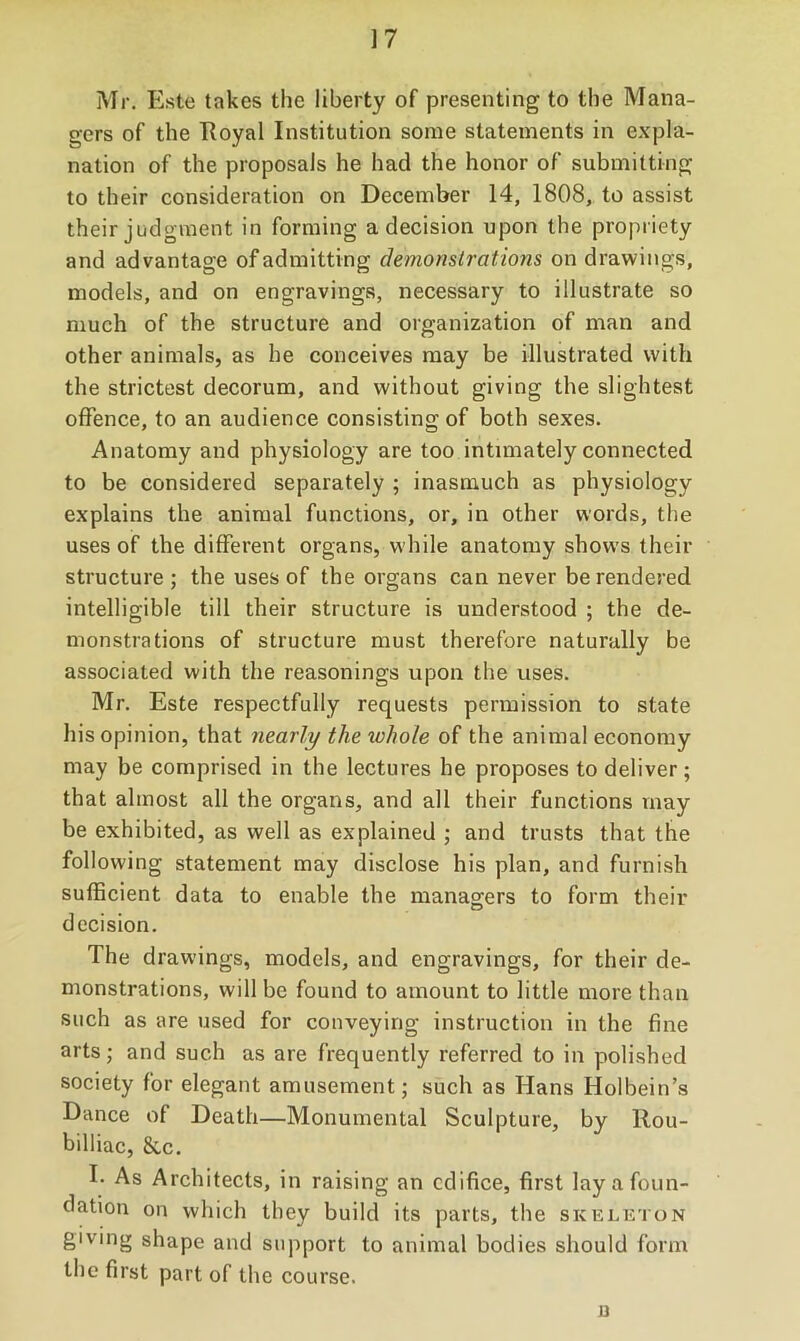 Mr. Este takes the liberty of presenting to the Mana- gers of the Royal Institution some statements in expla- nation of the proposals he had the honor of submitting to their consideration on December 14, 1808, to assist their judgment in forming a decision upon the propriety and advantage of admitting demonslrations on drawings, models, and on engravings, necessary to illustrate so much of the structure and organization of man and other animals, as he conceives may be illustrated with the strictest decorum, and without giving the slightest offence, to an audience consisting of both sexes. Anatomy and physiology are too intimately connected to be considered separately ; inasmuch as physiology explains the animal functions, or, in other words, the uses of the different organs, w'hile anatomy show’s their structure ; the uses of the organs can never be rendered intelligible till their structure is understood ; the de- monstrations of structure must therefore naturally be associated with the reasonings upon the uses. Mr. Este respectfully requests permission to state his opinion, that nearly the whole of the animal economy may be comprised in the lectures he proposes to deliver; that almost all the organs, and all their functions may be exhibited, as well as explained ; and trusts that the following statement may disclose his plan, and furnish sufficient data to enable the managers to form their decision. The drawings, models, and engravings, for their de- monstrations, will be found to amount to little more than such as are used for conveying instruction in the fine arts; and such as are frequently referred to in polished society for elegant amusement; such as Hans Holbein’s Dance of Death—Monumental Sculpture, by Rou- billiac, &c. E As Architects, in raising an edifice, first lay a foun- dation on which they build its parts, the skelkton giving shape and support to animal bodies should form the first part of the course. B