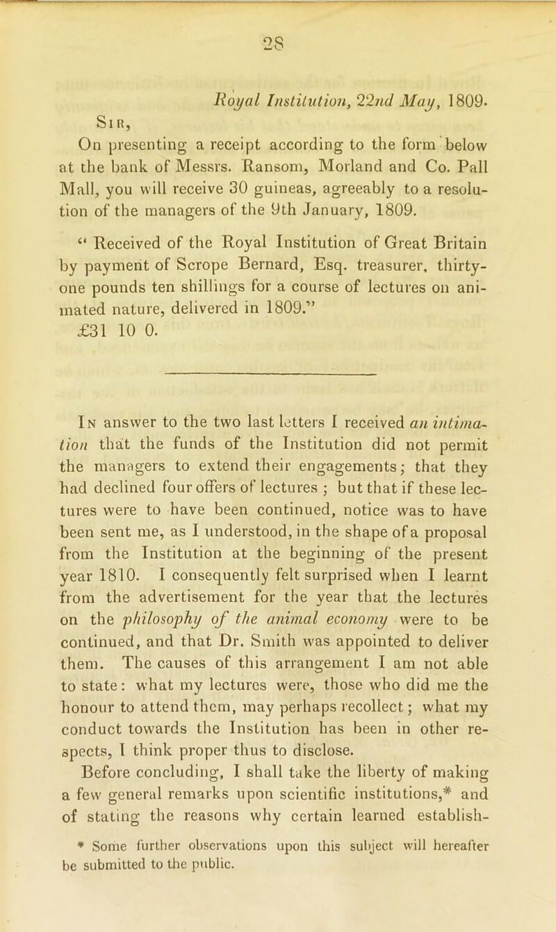 2S Royal Institution, 22nd May, 1809- Sir, On presenting a receipt according to the form below at the bank of Messrs. Ransom, Morland and Co. Pall Mall, you will receive 30 guineas, agreeably to a resolu- tion of the managers of the 9th January, 1809. “ Received of the Royal Institution of Great Britain by payment of Scrope Bernard, Esq. treasurer, thirty- one pounds ten shillings for a course of lectures on ani- mated nature, delivered in 1809.” £31 10 0. In answer to the two last letters I received an intima- tion that the funds of the Institution did not permit the managers to extend their engagements; that they had declined four offers of lectures ; but that if these lec- tures were to have been continued, notice was to have been sent me, as I understood, in the shape of a proposal from the Institution at the beginning of the present year 1810. I consequently felt surprised when I learnt from the advertisement for the year that the lectures on the ’philosophy of the animal economy were to be continued, and that Dr. Smith was appointed to deliver them. The causes of this arrangement I am not able to state: what my lectures were, those who did me the honour to attend them, may perhaps recollect; what my conduct towards the Institution has been in other re- spects, I think proper thus to disclose. Before concluding, I shall take the liberty of making a few general remarks upon scientific institutions,* and of stating the reasons why certain learned establish- * Some further observations upon this subject will hereafter be submitted to the public.