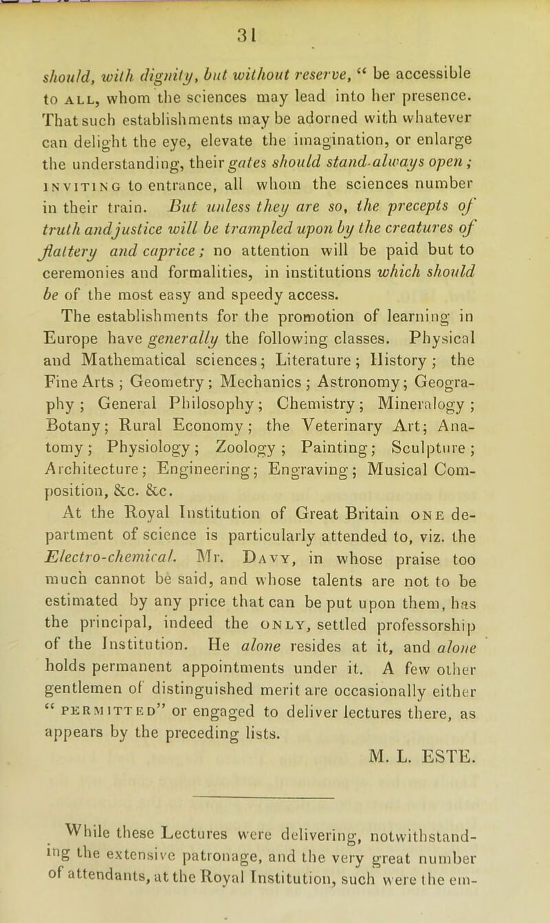 should, toiih (Jiguili/, but without reserve, “ be accessible to ALL, whom the sciences may lead into her presence. That such establishments maybe adorned with whatever can delight the eye, elevate the imagination, or enlarge the understanding, their should stand-always open; INVITING to entrance, all whom the sciences number in their train. But unless they are so, the precepts of truth and justice will be trampled upon by the creatures of fiattery and caprice; no attention will be paid but to ceremonies and formalities, in institutions which should be of the most easy and speedy access. The establishments for the promotion of learning in Europe have generally the following classes. Physical and Mathematical sciences; Literature; History; the Fine Arts ; Geometry; Mechanics; Astronomy; Geogra- phy; General Philosophy; Chemistry; Mineralogy; Botany; Rural Economy; the Veterinary Art; Ana- tomy; Physiology; Zoology; Painting; Sculpture; Architecture; Engineering; Engraving; Musical Com- position, &c. &c. At the Royal Institution of Great Britain one de- partment of science is particularly attended to, viz. the Electro-chemical. Mr. Davy, in whose praise too much cannot be said, and whose talents are not to be estimated by any price that can be put upon them, has the principal, indeed the only, settled professorship of the Institution. He alone resides at it, and alotie holds permanent appointments under it. A few other gentlemen of distinguished merit are occasionally either “ permitted” or engaged to deliver lectures there, as appears by the preceding lists. M. L. ESTE. While these Lectures were delivering, notwithstand- ing the extensive patronage, and the veiy great number of attendants, at the Royal Institution, such were the em-