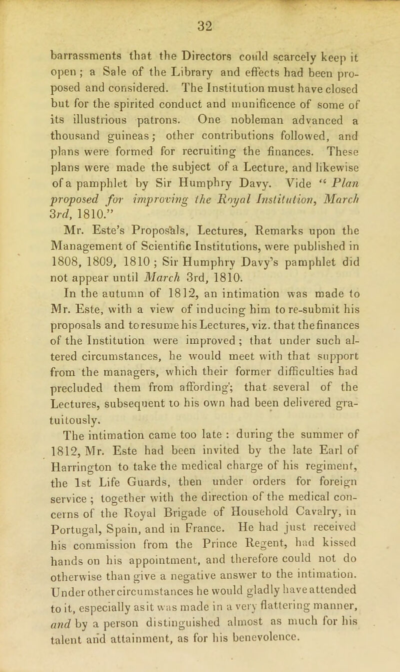 barrassments that the Directors could scarcely keep it open ; a Sale of the Library and effects had been pro- posed and considered. The Institution must have closed but for the spirited conduct and munificence of some of its illustrious patrons. One nobleman advanced a thousand guineas; other contributions followed, and plans were formed for recruiting the finances. These plans were made the subject of a Lecture, and likewise of a pamphlet by Sir Humphry Davy. Vide “ Plan proposed for improving ihe Royal Institution, March ^rd, 1810.'” Mr. Este’s Propos^ils, Lectures, Remarks upon the Management of Scientific Institutions, were published in 1808, 1809, 1810 ; Sir Humphry Davy’s pamphlet did not appear until March 3rd, 1810. In the autumn of 1812, an intimation was made to Mr. Este, with a view of inducing him to re-submit his proposals and toresume his Lectures, viz. that thefinances of the Institution were improved ; that under such al- tered circumstances, he would meet with that support from the managers, which their former difficulties had precluded them from affording'; that several of the Lectures, subsequent to his own had been delivered gra- tuitously. The intimation came too late : during the summer of 1812, Mr. Este had been invited by the late Earl of Harrington to take the medical charge of his regiment, the 1st Life Guards, then under orders for foreign service ; together with the direction of the medical con- cerns of the Royal Brigade of Household Cavalry, in Portugal, Spain, and in France. He had just received his commission from the Prince Regent, had kissed hands on his appointment, and therefore could not do otherwise than give a negative answer to the intimation. Under other circumstances he would gladly have attended to it, especially asit was made in a very flattering manner, and by a person distinguished almost as much for his talent and attainment, as for his benevolence.