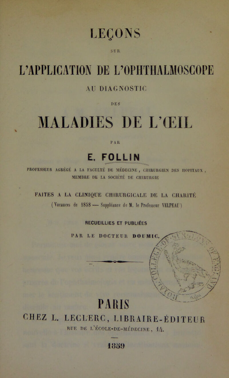 SUR L’APPLICATION DE L’OPHTHALMOSCOPE AU DIAGNOSTIC DES MALADIES DE L’ŒIL J* AU E. FOLLIN PROFESSEUR AGRÉGÉ A LA FACULTÉ DE MÉDECINE , CUIRÜUGIEN DES HOPITAUX , MEMBRE DE LA SOCIÉTÉ DE CHIRURGIE FAITES A LA CLINIQUE CHIRURGICALE DE LA CHARITÉ (Vacances de 18o8 — Suppléance de M. le Professeur VELPEAl) RECUEILLIES ET PUBLIÉES CIJEZ L. LECLERC, UBRAIRE-ÉDITEÜR RUE DE l’ÉCOLE-DJÎ-MÉHECJINE , 1/|. I«5D