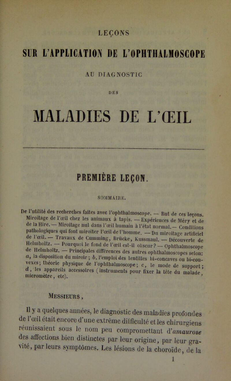 SLR L’APPLICATION DE L’OPHTHALMOSCOPE AU DIAGNOSTIC DES MALADIES DE L’ŒIL PREMIÈRE LEÇON. SOMMAIRE. De rulilité des recherches faites avec l’ophthalmoscope. — But de ces leçons. Miroitage de l’œil chez les animaux à tapis. — Expériences de Mérj et de de la Hire. — Miroitage nul dans l’œil humain à l’état normal.- Condilions pathologiques qui font miroiter l’œil de l’homme. — Du miroitage artificiel de 1 œil. — Travaux de Cumming, Brücke, Kussmaul. — Découverte de Helmholtz. - Pourquoi le fond de l’œil est-il oLscur? - Ophtlialmoscope de He mholtz. - Principales différences des autres ophthalmoscopes selon- a, la disposition du miroir ; b, l’emploi des lentilles bi-concaves ou bi-con- vexes; théorie physique de l’ophthalmoscope; c, le mode de support- d, les appareils accessoires (instruments pour fixer la tête du malade ’ micromètre, etc). ’ Messieurs , Il y a quelques années, le diagnostic des maladies profondes de l’œil était encore d’une extrême diificullé et les chirurgiens réunissaient sous le nom peu compromettant à’amaurose des affections bien distinctes par leur origine, par leur gra- vité, parleurs symptômes. Les lésions de la choroïde, de la