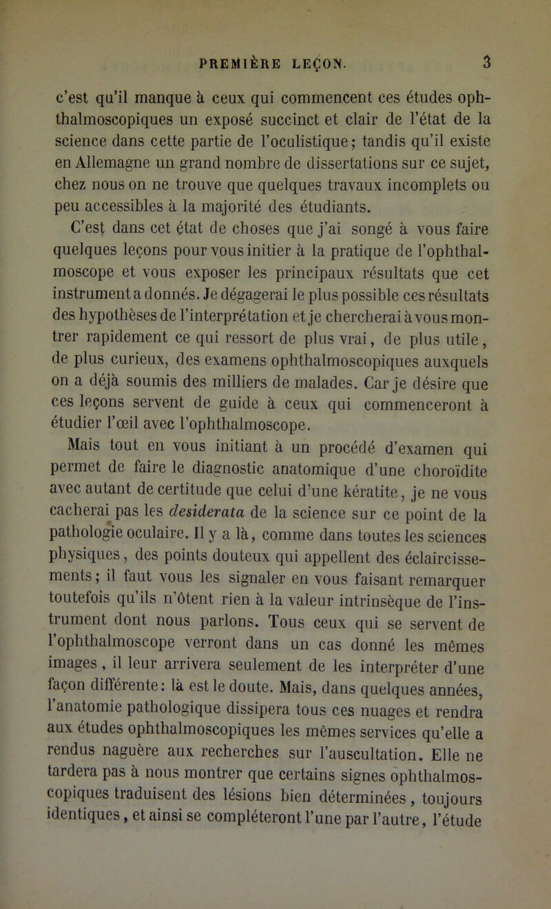 c’est qu’il manque à ceux qui commencent ces études oph- thalmoscopiques un exposé succinct et clair de l’état de la science dans cette partie de l’oculistique; tandis qu’il existe en Allemagne un grand nombre de dissertations sur ce sujet, chez nous on ne trouve que quelques travaux incomplets ou peu accessibles à la majorité des étudiants. C’est dans cet état de choses que j’ai songé à vous faire quelques leçons pour vous initier à la pratique de l’ophthal- moscope et vous exposer les principaux résultats que cet instrumenta donnés. Je dégagerai le plus possible ces résultats des hypothèsesde l’interprétation et je chercherai à vous mon- trer rapidement ce qui ressort de plus vrai, de plus utile, de plus curieux, des examens ophthalmoscopiques auxquels on a déjà soumis des milliers de malades. Car je désire que ces leçons servent de guide à ceux qui commenceront à étudier l’œil avec l’ophthalmoscope. Mais tout en vous initiant à un procédé d’examen qui permet de faire le diagnostic anatomique d’une choroïdite avec autant de certitude que celui d’une kératite, je ne vous cacherai^ pas les desiderata de la science sur ce point de la pathologie oculaire. Il y a là, comme dans toutes les sciences physiques, des points douteux qui appellent des éclaircisse- ments ; il faut vous les signaler en vous faisant remarquer toutefois qu’ils n'ôtent rien à la valeur intrinsèque de l’ins- trument dont nous parlons. Tous ceux qui se servent de l’ophthalmoscope verront dans un cas donné les mêmes images , il leur arrivera seulement de les interpréter d’une façon différente: là est le doute. Mais, dans quelques années, l’anatomie pathologique dissipera tous ces nuages et rendra aux études ophthalmoscopiques les mêmes services qu’elle a rendus naguère aux recherches sur l’auscultation. Elle ne tardera pas à nous montrer que certains signes ophthalmos- copiques traduisent des lésions bien déterminées , toujours identiques, et ainsi se compléteront l’une par l’autre, l’étude