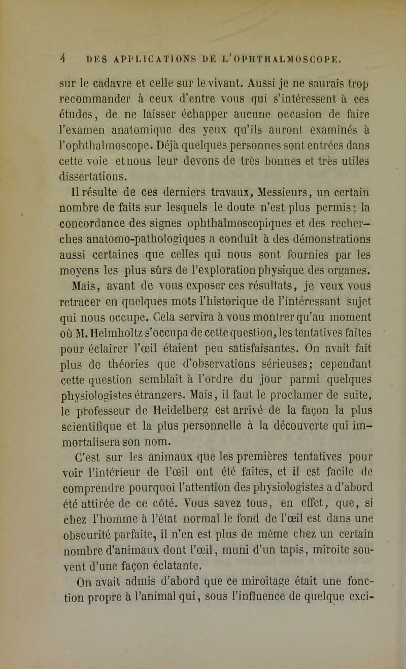 sur le cadavre et celle sur le vivant. Aussi je ne saurais trop recommander à ceux d’entre vous qui s’intéressent à ces études, de ne laisser échapper aucune occasion de faire l’examen anatomique des yeux qu’ils auront examinés à rophtlialmoscopc. Déjà quelques personnes sont entrées dans cette voie et nous leur devons de très bonnes et très utiles dissertations. Il résulte de ces derniers travaux. Messieurs, un certain nombre de faits sur lesquels le doute n’est plus permis ; la concordance des signes ophthalmoscopiques et des recher- ches anatomo-pathologiques a conduit à des démonstrations aussi certaines que celles qui nous sont fournies par les moyens les plus sûrs de l’exploration physique des organes. Mais, avant de vous exposer ces résultats, je veux vous retracer en quelques mots l’historique de l’intéressant sujet qui nous occupe. Cela servira à vous monirer qu’au moment où M. Helmholtz s’occupa de cette question, les tentatives faites pour éclairer l’œil étaient peu satisfaisantes. On avait fait plus de théories que d’observations sérieuses; cependant cette question semblait à l’ordre du jour parmi quelques physiologistes étrangers. Mais, il faut le proclamer de suite, le professeur de Heidelberg est arrivé de la façon la plus scientifique et la plus personnelle à la découverte qui im- mortalisera son nom. C’est sur les animaux que les premières tentatives pour voir l’intérieur de l’œil ont été faites, et il est facile de comprendre pourquoi l’attention des physiologistes a d’abord été attirée de ce côté. Vous savez tous, en effet, que, si chez fhomme à l’état normal le fond de fœil est dans une obscurité parfaite, il n’en est plus de môme cliez un certain nombre d’animaux dont fœil, muni d’un tapis, miroite sou- vent d’une façon éclatante. On avait admis d’abord que ce miroitage était une fonc- tion propre à l’animal qui, sous f influence de quelque exci-