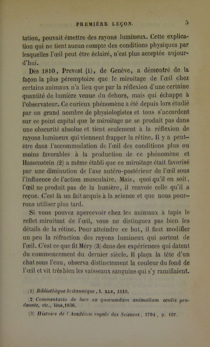 talion, pouvait émettre des rayons lumineux. Cette explica- tion qui ne tient aucun compte des conditions physiques par lesquelles l’œil peut être éclairé, n’est plus acceptée aujour- d’hui. Dès 1810, Prévost (1), de Genève, a démontré de la façon la plus péremptoire que le miroitage de l’œil chez certains animaux n'a lieu que par la réflexion d’une certaine quantité de lumière venue du dehors, mais qui échappe à l’observateur. Ce curieux phénomène a été depuis lors étudié par un grand nombre de physiologistes et tous s’accordent sur ce point capital que le miroitage ne se produit pas dans une obscurité absolue et tient seulement à la réflexion de rayons lumineux qui viennent frapper la rétine. Il y a peut- être dans l’accommodation de l’œil des conditions plus ou moins favorables à la production de ce phénomène et Hassenstein (2) a même établi que ce miroitage était favorisé par une diminution de l’axe antéro-postérieur de l’œil sous l’influence de l’action musculaire. Mais, quoi qu’il en soit, l’œil ne produit pas de la lumière, il renvoie celle qu’il a reçue. C’est là un fait acquis à la science et que nous pour- rons utiliser plus tard. Si vous pouvez apercevoir chez les animaux à tapis le reflet miroitant de l’œil, vous ne distinguez pas bien les détails de la rétine. Pour atteindre ce but, il faut modifier un peu la réfraction des rayons lumineux qui sortent de l’œil. C’est ce que fit Méry (3) dans des expériences qui datent du commencement du dernier siècle. 11 plaça la tête d’un chat sous l’eau, observa distinctement la couleur du fond de l’œil et vit trèshien les vaisseaux sanguins qui s’y ramifiaient. (I) Bibliothèque biilannique , t. xlv, 1810, [2 Commentalio de luce ex qitorumdam animalium oculis pro- deunte, etc., léna,1836. (.3) Tlisloire de l'Académie roiiale des Sciences, 1704 , p. 107.