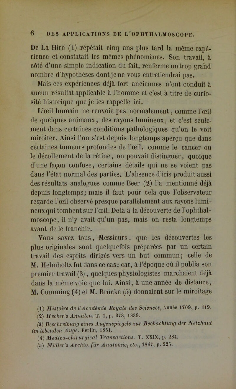 De La Hire (1) répétait cinq ans plus tard la même expé- rience et constatait les mêmes phénomènes. Son travail, à côté d’une simple indication du fait, renferme un trop grand nombre d’hypothèses dont je ne vous entretiendrai pas. Mais ces expériences déjà fort anciennes n’ont conduit à aucun résultat applicable à l’homme et c’est à titre de curio- sité historique que je les rappelle ici. L’œil humain ne renvoie pas normalement, comme l’œil de quelques animaux, des rayons lumineux, et c’est seule- ment dans certaines conditions pathologiques qu’on le voit miroiter. Ainsi l’on s’est depuis longtemps aperçu que dans certaines tumeurs profondes de l’œil, comme le cancer ou le décollement de la rétine, on pouvait distinguer, quoique d’une façon confuse, certains détails qui ne se voient pas dans l’état normal des parties. L’absence d’iris produit aussi des résultats analogues comme Beer (2) l’a mentionné déjà depuis longtemps; mais il faut pour cela que l’observateur regarde l’œil observé presque parallèlement aux rayons lumi- neux qui tombent sur l’œil. Delà à la découverte de l’ophthal- moscope, il n’y avait qu’un pas, mais on resta longtemps avant de le franchir. Vous savez tous, Messieurs, que les découvertes les plus originales sont quelquefois préparées par un certain travail des esprits dirigés vers un but commun; celle de M. Helmholtz fut dans ce cas; car, à l’époque où il publia son premier travail (3), quelques physiologistes marchaient déjà dans la même voie que lui. Ainsi, à une année de distance, M. Cumming (4) et M. Brücke (5) donnaient sur le miroitage (1) Histoire de VAcadémie Royale des Sciences, Année 1709, p. 119. (2) Hecker's Annalen. T. 1, p. 373, 1839. (3) Beschreibung eines Augenspiegcls zur Beohachturtg der Netzhaut imlehenden Auge. Berlin, 1851. (4) Médico-chirurgical Transactions. T. XXIX, p. 284. (5) Müller's Archiv.für Anatomie, etc., 1847, p. 225.