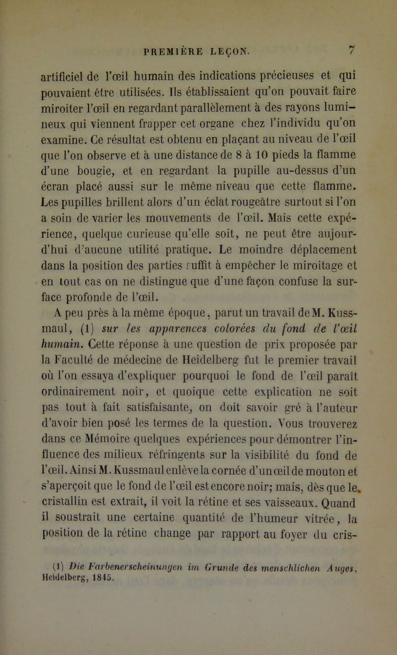 artificiel de l’œil humain des indications précieuses et qui pouvaient être utilisées. Ils établissaient qu’on pouvait faire miroiter l’œil eu regardant parallèlement à des rayons lumi- neux qui viennent frapper cet organe chez l’individu qu’on examine. Ce résultat est obtenu en plaçant au niveau de l’œil que l’on observe et à une distance de 8 à 10 pieds la flamme d’une bougie, et en regardant la pupille au-dessus d’un écran placé aussi sur le même niveau que cette flamme. Les pupilles brillent alors d’un éclat rougeâtre surtout si l’on a soin de varier les mouvements de l’œil. Mais cette expé- rience, quelque curieuse qu’elle soit, ne peut être aujour- d’hui d’aucune utilité pratique. Le moindre déplacement dans la position des parties fuffit à empêcher le miroitage et en tout cas on ne distingue que d’une façon confuse la sur- face profonde de l’œâl. A peu près à la même époque, parut un travail deM. Kuss- maul, (1) sur les apparences colorées du fond de l’œil humain. Cette réponse à une question de prix proposée par la Faculté de médecine de Heidelberg fut le premier travail où l’on essaya d’expliquer pourquoi le fond de l’œil paraît ordinairement noir, et quoique cette explication ne soit pas tout à fait satisfaisante, on doit savoir gré à l’auteur d’avoir bien posé les termes de la question. Vous trouverez dans ce Mémoire quelques expériences pour démontrer l’in- fluence des milieux réfringents sur la visibilité du fond de l’œil. Ainsi M. Kussrnaul enlève la cornée d’un œil de mouton et s’aperçoit que le fond de l’œil est encore noir; mais, dès que le. cristallin est extrait, il voit la rétine et ses vaisseaux. Quand il soustrait une certaine quantité de l’humeur vitrée, la position de la rétine change par rapport au foyer du cris- (1) J)ie l'arbenerscheinungcn im Grande des mcnschlichen Auges, tlcidelbcrg, 1845.