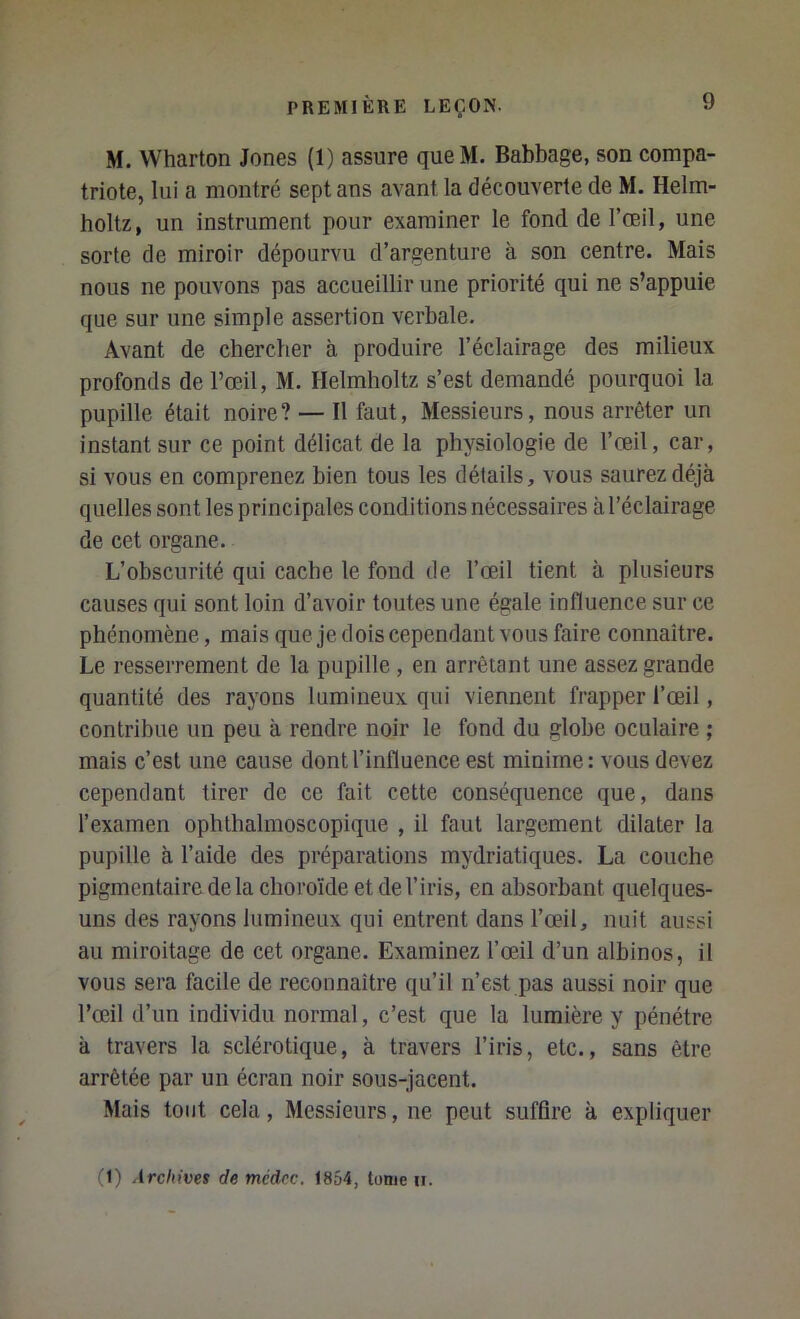 M. Wharton Jones (1) assure queM. Babbage, son compa- triote, lui a montré sept ans avant la découverte de M. Helm- holtz, un instrument pour examiner le fond de l’œil, une sorte de miroir dépourvu d’argenture à son centre. Mais nous ne pouvons pas accueillir une priorité qui ne s’appuie que sur une simple assertion verbale. Avant de chercher à produire l’éclairage des milieux profonds de l’œil, M. Helmholtz s’est demandé pourquoi la pupille était noire? — Il faut, Messieurs, nous arrêter un instant sur ce point délicat de la physiologie de l’œil, car, si vous en comprenez bien tous les détails, vous saurez déjà quelles sont les principales conditions nécessaires à l’éclairage de cet organe. L’obscurité qui cache le fond de l’œil tient à plusieurs causes qui sont loin d’avoir toutes une égale influence sur ce phénomène, mais que je dois cependant vous faire connaître. Le resserrement de la pupille , en arrêtant une assez grande quantité des rayons lumineux qui viennent frapper l’œil, contribue un peu à rendre noir le fond du globe oculaire ; mais c’est une cause dont l’influence est minime: vous devez cependant tirer de ce fait cette conséquence que, dans l’examen ophthalmoscopique , il faut largement dilater la pupille à l’aide des préparations mydriatiques. La couche pigmentaire de la choroïde et de l’iris, en absorbant quelques- uns des rayons lumineux qui entrent dans l’œil, nuit aussi au miroitage de cet organe. Examinez l’œil d’un albinos, il vous sera facile de reconnaître qu’il n’est pas aussi noir que l’œil d’un individu normal, c’est que la lumière y pénétre à travers la sclérotique, à travers l’iris, etc., sans être arrêtée par un écran noir sous-jacent. Mais tout cela. Messieurs, ne peut suffire à expliquer (1) Archives de mcdrc, 1854, Ionie u.