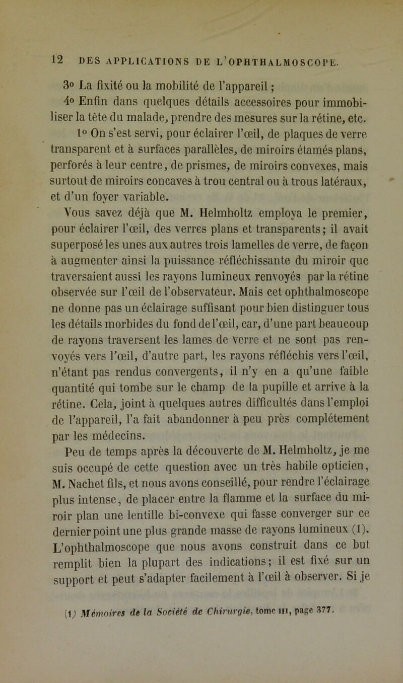 30 La fixité ou la mobilité de l’appareil ; 40 Enfin dans quelques détails accessoires pour immobi- liser la tête du malade^ prendre des mesures sur la rétine, etc. 1° On s’est servi, pour éclairer l’œil, de plaques de verre transparent et à surfaces parallèles, de miroirs étamés plans, perforés à leur centre, de prismes, de miroirs convexes, mais surtout de miroirs concaves à trou central ou à trous latéraux, et d’un foyer variable. Vous savez déjà que M. Helmholtz employa le premier, pour éclairer l’œil, des verres plans et transparents; il avait superposé les unes aux autres trois lamelles de verre, de façon à augmenter ainsi la puissance réfléchissante du miroir que traversaient aussi les rayons lumineux renvoyés par la rétine observée sur l’œil de l’observateur. Mais cet ophthalmoscope ne donne pas un éclairage suffisant pour bien distinguer tous les détails morbides du fond de f œil, car, d’une part beaucoup de rayons traversent les lames de verre et ne sont pas ren- voyés vers l’œil, d’autre part, les rayons réfléchis vers l’œil, n’étant pas rendus convergents, il n’y en a qu’une faible quantité qui tombe sur le champ de la pupille et arrive à la rétine. Cela, joint à quelques autres difficultés dans l’emploi de l’appareil, l’a fait abandonner à peu près complètement par les médecins. Peu de temps après la découverte de M. Helmholtz, je me suis occupé de cette question avec un très habile opticien, M. Nachet fils, et nous avons conseillé, pour rendre l’éclairage plus intense, de placer entre la flamme et la surface du mi- roir plan une lentille bi-convexe qui fasse converger sur ce dernier point une plus grande masse de rayons lumineux (1). L’ophthalmoscope que nous avons construit dans ce but remplit bien la plupart des indications ; il est fixé sur un support et peut s’adapter facilement à f œil à observer. Si je (1; Mémoires de la Société de CIitn/r<7ie, tome 111, page .^77.
