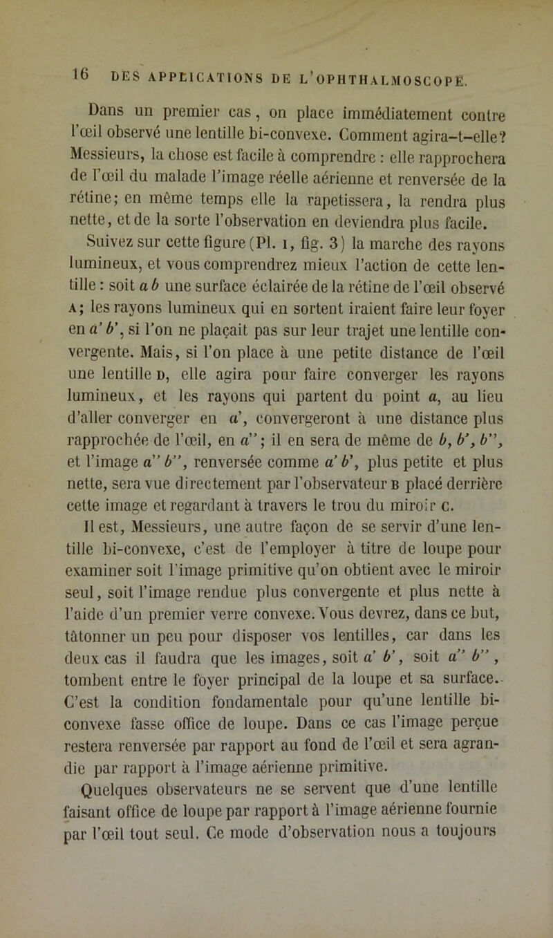 Dans un premier cas, on place immédiatement contre l’œil observé une lentille bi-convexe. Comment agira-t-elle? Messieurs, la chose est facile à comprendre : elle rapprochera de 1 œil du malade l’image réelle aérienne et renversée de la rétine; en même temps elle la rapetissera, la rendra plus nette, et de la sorte l’observation en deviendra plus facile. Suivez sur cette figure (PL i, fig. 3) la marche des rayons lumineux, et vous comprendrez mieux l’action de cette len- tille : soit a b une surface éclairée de la rétine de l’œil observé A; les rayons lumineux qui en sortent iraient faire leur foyer en à’ b\ si l’on ne plaçait pas sur leur trajet une lentille con- vergente. Mais, si l’on place à une petite distance de l’œil une lentille d, elle agira pour faire converger les rayons lumineux, et les rayons qui partent du point a, au lieu d’aller converger en iC, convergeront à une distance plus rapprochée de l’œil, en a”; il en sera de même de b, b’, b, et l’image a” b”, renversée comme a b’, plus petite et plus nette, sera vue directement par l’observateur b placé derrière cette image et regardant à travers le trou du miroir c. Il est. Messieurs, une autre façon de se servir d’une len- tille bi-convexe, c’est de l’employer à titre de loupe pour examiner soit l’image primitive qu’on obtient avec le miroir seul, soit l’image rendue plus convergente et plus nette à l’aide d’un premier verre convexe. Vous devrez, dans ce but, tâtonner un peu pour disposer vos lentilles, car dans les deux cas il faudra que les images, soit a b’, soit a” b” , tombent entre le foyer principal de la loupe et sa surface. C’est la condition fondamentale pour qu’une lentille bi- convexe fasse office de loupe. Dans ce cas l’image perçue restera renversée par rapport au fond de l’œil et sera agran- die par rapport à l’image aérienne primitive. Quelques observateurs ne se servent que d’une lentille faisant office de loupe par rapport à l’image aérienne fournie par l’œil tout seul. Ce mode d’observation nous a toujours