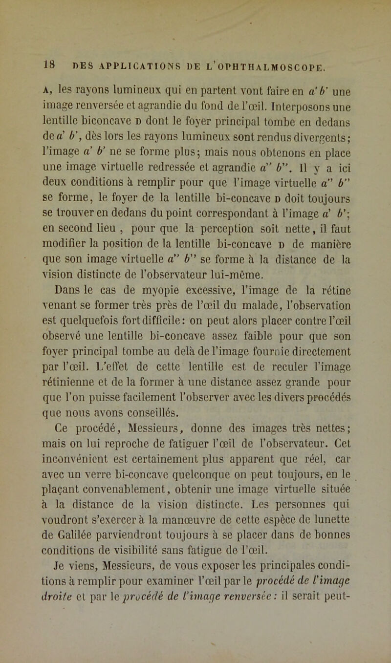 A, les rayons lumineux qui en parlent vont faire en a‘b' une image renversée et agrandie du fond de l’œil. Interposons une lentille biconcave d dont le foyer principal tombe en dedans de a’ b', dès lors les rayons lumineux sont rendus divergents; l’image a b' ne se forme plus; mais nous obtenons en place une image virtnelle redressée et agrandie a” b'’. 11 y a ici deux conditions à remplir pour que l’image virtuelle a” b” se forme, le foyer de la lentille bi-concave d doit toujours se trouver en dedans du point correspondant à l’image a’ 6’; en second lieu , pour que la perception soit nette, il faut modifier la position de la lentille bi-concave d de manière que son image virtuelle a” b se forme à la distance de la vision distincte de l’observatenr lui-même. Dans le cas de myopie excessive, l’image de la rétine venant se former très près de l’œil du malade, l’observation est quelquefois fort difficile: on peut alors placer contre fœil observé une lentille bi-concave assez faible pour que son foyer principal tombe au delà de l’image fournie directement par fœil. L’effet de cette lentille est de reculer l’image rétinienne et de la former à une distance assez grande pour que l’on puisse facilement l’observer avec les divers procédés que nous avons conseillés. Ce procédé. Messieurs, donne des images très nettes; mais on lui reproche de fatiguer l’œil de l’observateur. Cet inconvénient est certainement plus apparent que réel, car avec un verre bi-concave quelconque on peut toujours, en le plaçant convenablement , obtenir nne image virtuelle située à la distance de la vision distincte. Les personnes qui voudront s’exercer à la manœuvre de cette espèce de lunette de Galilée parviendront toujours à se placer dans de bonnes conditions de visibilité sans fatigue de l’œil. Je viens, Messieurs, de vous exposer les principales condi- tions à remplir pour examiner fœil par le procédé de l'image droite et par \q inocédé de l’image renversée : il serait peut-