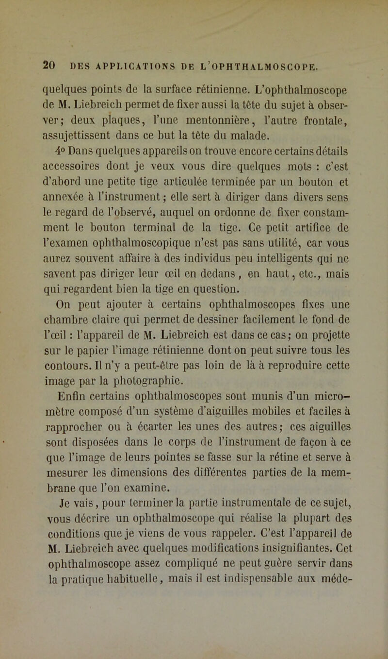 quelques points de la surface rétinienne. L’ophthalmoscope de M. Liebreicli permet de fixer aussi la tête du sujet à obser- ver; deux plaques, l’une mentonnière, l’autre frontale, assujettissent dans ce but la tête du malade. 4<> Dans quelques appareils on trouve encore certains détails accessoires dont je veux vous dire quelques mots : c’est d’abord une petite tige articulée terminée par un bouton et annexée à l’instrument ; elle sert à diriger dans divers sens le regard de l’observé, auquel on ordonne de fixer constam- ment le bouton terminal de la tige. Ce petit artifice de l’examen ophtbalmoscopique n’est pas sans utilité, car vous aurez souvent affaire à des individus peu intelligents qui ne savent pas diriger leur œil en dedans , en haut, etc., mais qui regardent bien la tige en question. On peut ajouter à certains ophthalmoscopes fixes une chambre claire qui permet de dessiner facilement le fond de l’œil : l’appareil de M. Liebreich est dans ce cas; on projette sur le papier l’image rétinienne dont on peut suivre tous les contours. Il n’y a peut-être pas loin de là à reproduire cette image par la photographie. Enfin certains ophthalmoscopes sont munis d’un micro- mètre composé d’un système d’aiguilles mobiles et faciles à rapprocher ou à écarter les unes des autres; ces aiguilles sont disposées dans le corps de l’instrument de façon à ce que l’image de leurs pointes se fasse sur la rétine et serve à mesurer les dimensions des différentes parties de la mem- brane que l’on examine. Je vais, pour terminer la partie instrumentale de ce sujet, vous décrire un ophlhalmoscope qui réalise la plupart des conditions que je viens de vous rappeler. C’est l’appareil de M. Liebreich avec quelques modifications insignifiantes. Cet ophthalmoscope assez compliqué ne peut guère servir dans la pratique habituelle, mais il est indispensable aux méde-
