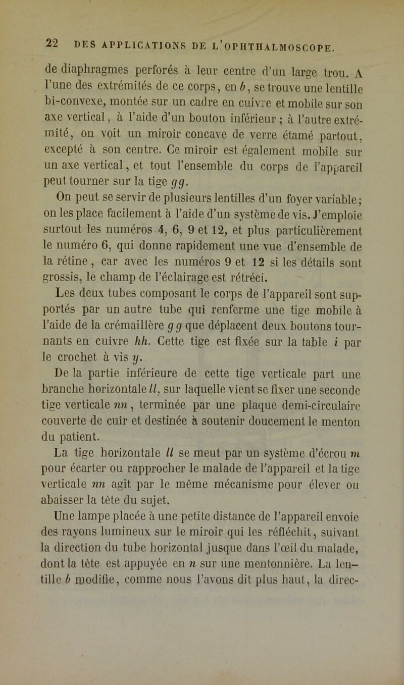 de diaphragmes perforés à leur centre d’un large trou. A l’une des extrémités de ce corps, en 6, se trouve une lentille bi-convexe, montée sur un cadre en cuivre et mobile sur son axe vertical, à l’aide d’un bouton inférieur ; à l’autre extré- mité, on voit un miroir concave de verre étamé partout, excepté à son centre. Ce miroir est également mobile sur un axe vertical, et tout l’ensemble du corps de l’appareil peut tourner sur la tige gg. On peut se servir de plusieurs lentilles d’un foyer variable; on les place facilement à l’aide d’un système de vis. J’emploie surtout les numéros 4, 6, 9 et 12, et plus particulièrement le numéro 6, qui donne rapidement une vue d’ensemble de la rétine, car avec les numéros 9 et 12 si les détails sont grossis, le champ de l’éclairage est rétréci. Les deux tubes composant le corps de l’appareil sont sup- portés par un autre tube qui renferme une tige mobile à l’aide de la crémaillère g g que déplacent deux boutons tour- nants en cuivre hh. Cette tige est fixée sur la table i par le crochet à vis y. De la partie inférieure de cette tige verticale part une branche horizontale //, sur laquelle vient se fixer une seconde tige verticale nn, terminée par une plaque demi-circulaire couverte de cuir et destinée à soutenir doucement le menton du patient. La tige horizontale U se meut par un système d’écrou m pour écarter ou rapprocher le malade de l’appareil et la tige verticale nn agit par le même mécanisme pour élever ou abaisser la tête du sujet. Une lampe placée à une petite distance de l’appareil envoie des rayons lumineux sur le miroir qui les réfléchit, suivant la direction du tube horizontal jusque dans l’œil du malade, dont la tête est appuyée en n sur une mentonnière. La len- tille b modifie, comme nous l’avons dit plus haut, la direc-