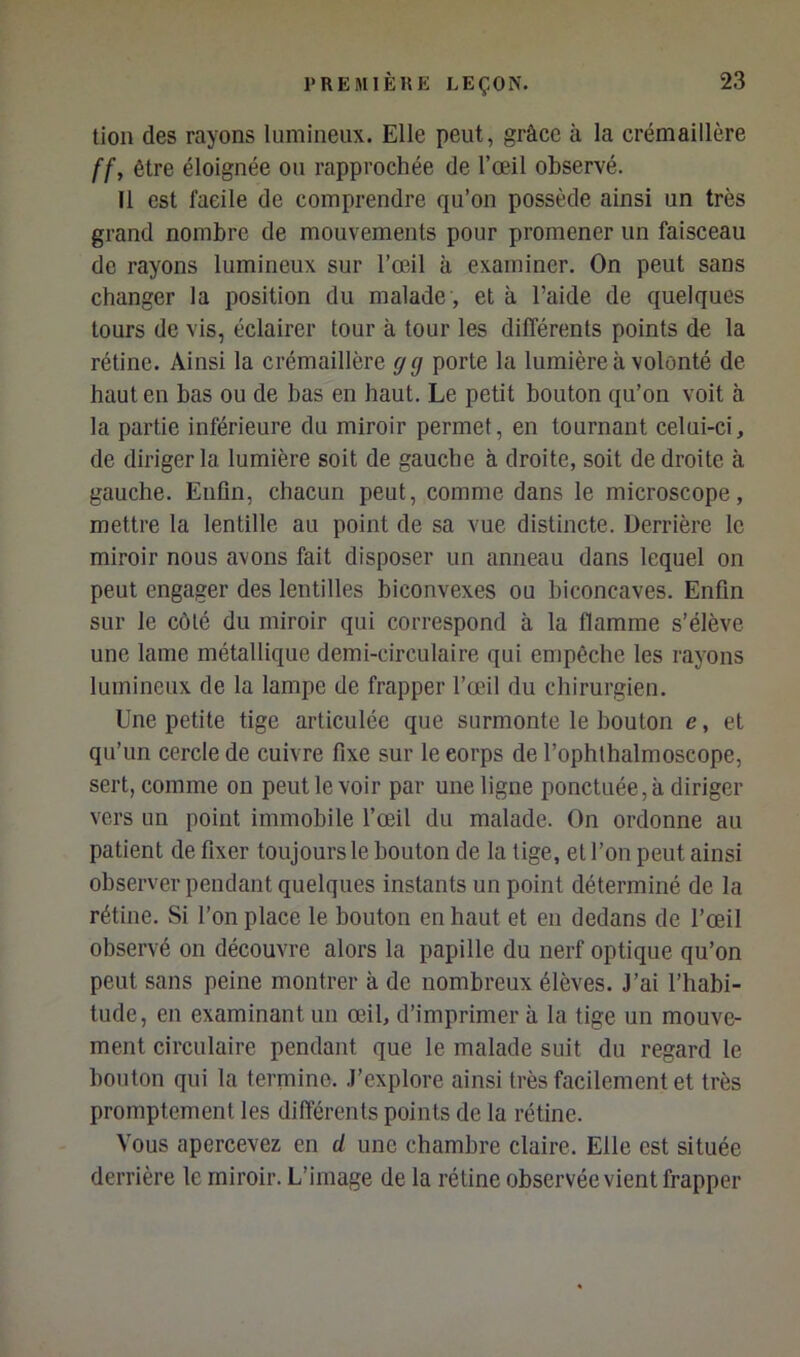 tion des rayons lumineux. Elle peut, grâce à la crémaillère ffy être éloignée ou rapprochée de l’œil observé. Il est facile de comprendre qu’on possède ainsi un très grand nombre de mouvements pour promener un faisceau de rayons lumineux sur l’œil à examiner. On peut sans changer la position du malade , et à l’aide de quelques tours de vis, éclairer tour à tour les différents points de la rétine. Ainsi la crémaillère g g porte la lumière à volonté de haut en bas ou de bas en haut. Le petit bouton qu’on voit à la partie inférieure du miroir permet, en tournant celui-ci, de diriger la lumière soit de gauche à droite, soit de droite à gauche. Enfin, chacun peut, comme dans le microscope, mettre la lentille au point de sa vue distincte. Derrière le miroir nous avons fait disposer un anneau dans lequel on peut engager des lentilles biconvexes ou biconcaves. Enfin sur le côté du miroir qui correspond à la flamme s’élève une lame métallique demi-circulaire qui empêche les rayons lumineux de la lampe de frapper l’œil du chirurgien. Une petite tige articulée que surmonte le bouton e, et qu’un cercle de cuivre fixe sur le corps de l’ophlhalmoscope, sert, comme on peut le voir par une ligne ponctuée, à diriger vers un point immobile l’œil du malade. On ordonne au patient de fixer toujours le bouton de la lige, et l’on peut ainsi observer pendant quelques instants un point déterminé de la rétine. Si l’on place le bouton en haut et en dedans de l’œil observé on découvre alors la papille du nerf optique qu’on peut sans peine montrer à de nombreux élèves. J’ai l’habi- tude, en examinant un œil, d’imprimer à la tige un mouve- ment circulaire pendant que le malade suit du regard le bouton qui la termine. .l’explore ainsi très facilement et très promptement les différents points de la rétine. Vous apercevez en d une chambre claire. Elle est située derrière le miroir. L’image de la rétine observée vient frapper