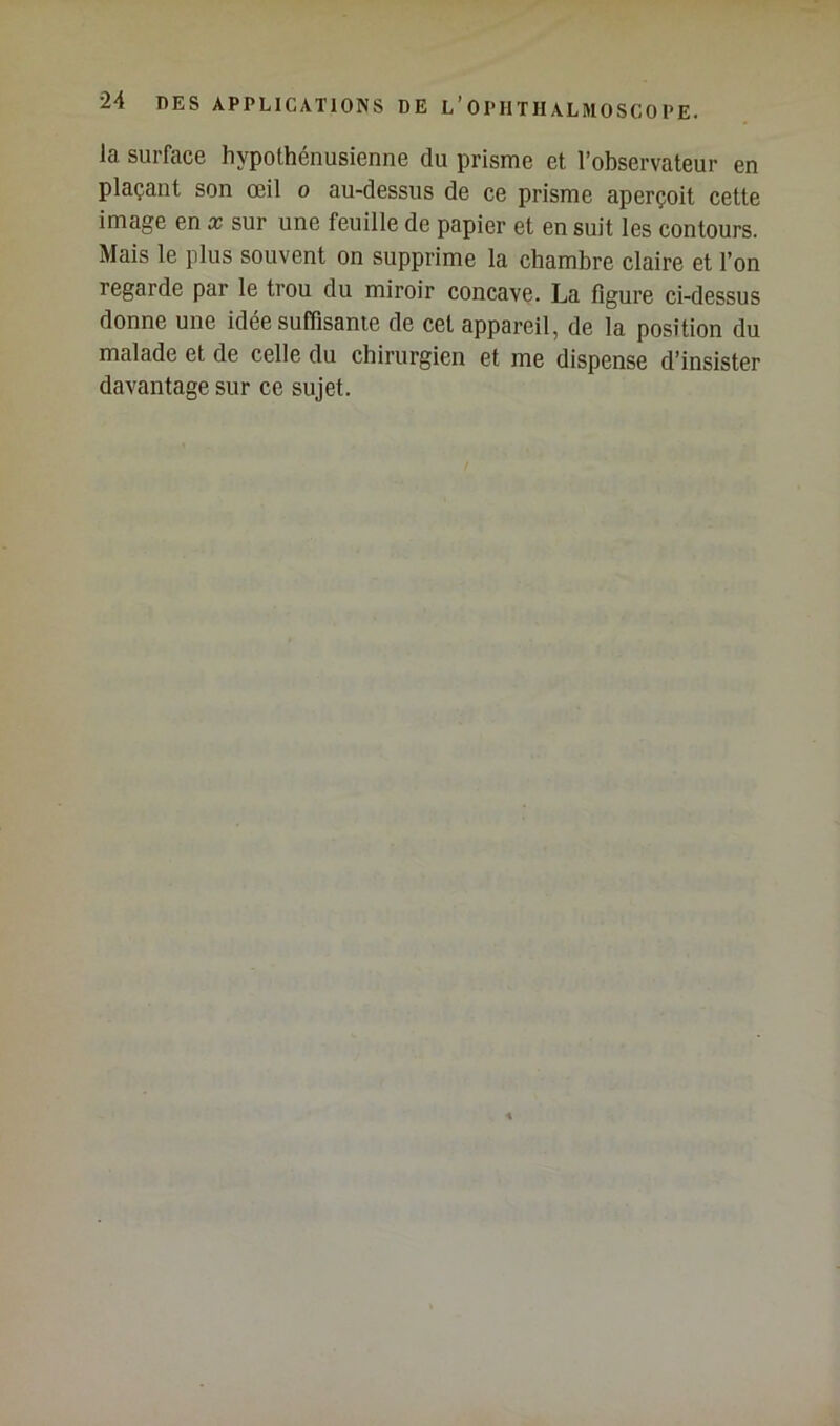 la surface hypothénusienne du prisme et l’observateur en plaçant son œil o au-dessus de ce prisme aperçoit cette image en x sur une feuille de papier et en suit les contours. Mais le plus souvent on supprime la chambre claire et l’on regarde par le trou du miroir concave. La figure ci-dessus donne une idee suffisante de cet appareil, de la position du malade et de celle du chirurgien et me dispense d’insister davantage sur ce sujet.