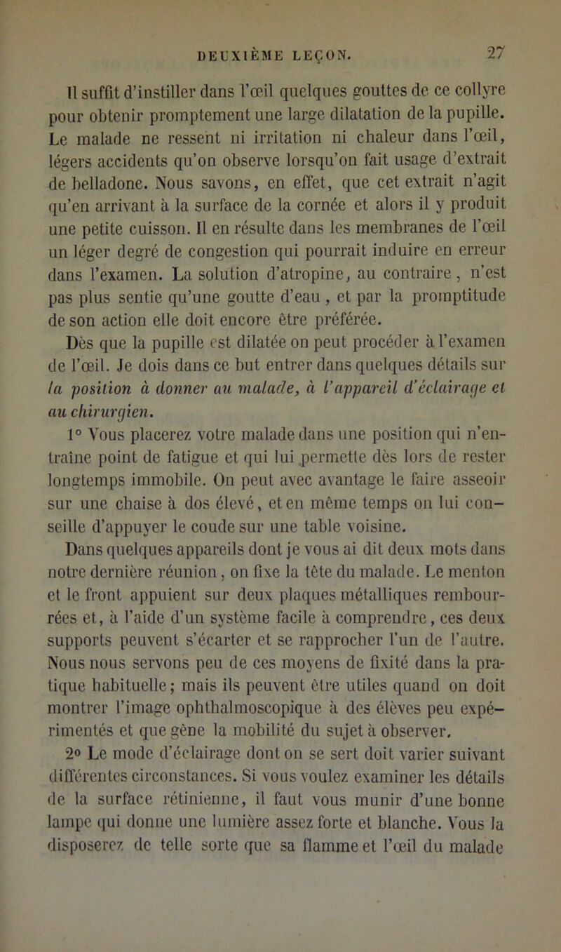 Il suffit d’instiller dans l’œil quelques gouttes de ce collyre pour obtenir promptement une large dilatation de la pupille. Le malade ne ressent ni irritation ni chaleur dans l’œil, légers accidents qu’on observe lorsqu’on fait usage d’extrait de belladone. Nous savons, en effet, que cet extrait n’agit qu’en arrivant à la surface de la cornée et alors il y produit une petite cuisson. Il en résulte dans les membranes de l’œil un léger degré de congestion qui pourrait induire en erreur dans l’examen. La solution d’atropine, au contraire, n’est pas plus sentie qu’une goutte d’eau , et par la promptitude de son action elle doit encore être préférée. Dès que la pupille est dilatée on peut procéder à l’examen de l’œil. Je dois dans ce but entrer dans quelques détails sur ta position à donner an malade, à l’appareil d’éclairage et an chirurgien. 1° Vous placerez votre malade dans une position qui n’en- traîne point de fatigue et qui lui .permette dès lors de rester longtemps immobile. On peut avec avantage le faire asseoir sur une chaise à dos élevé, et en même temps on lui con- seille d’appuyer le coude sur une table voisine. Dans quelques appareils dont je vous ai dit deux mots dans notre dernière réunion, on fixe la tête du malade. Le menton et le front appuient sur deux plaques métalliques rembour- rées et, à l’aide d’un système facile à comprendre, ces deux supports peuvent s’écarter et se rapprocher l’un de l’autre. Nous nous servons peu de ces moyens de fixité dans la pra- tique habituelle; mais ils peuvent être utiles quand on doit montrer l’image ophthalmoscopique à des élèves peu expé- rimentés et que gène la mobilité du sujet à observer, 20 Le mode d’éclairage dont on se sert doit varier suivant différentes circonstances. Si vous voulez examiner les détails de la surface rétinienne, il faut vous munir d’une bonne lampe ([ui donne une lumière assez forte et blanche. Vous la disposerez de telle sorte que sa flamme et l’œil du malade