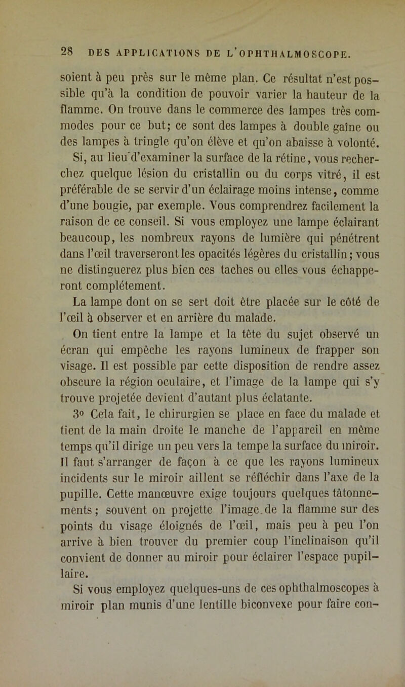 soient à peu près sur le même plan. Ce résultat n’est pos- sible qu’à la condition de pouvoir varier la hauteur de la flamme. On (rouve dans le commerce des lampes très com- modes pour ce but; ce sont des lampes à double gaine ou des lampes à tringle qu’on élève et qu’on abaisse à volonté. Si, au lieu'd’examiner la surface de la rétine, vous recher- chez quelque lésion du cristallin ou du corps vitré, il est préférable de se servir d’un éclairage moins intense, comme d’une bougie, par exemple. Vous comprendrez facilement la raison de ce conseil. Si vous employez une lampe éclairant beaucoup, les nombreux rayons de lumière qui pénétrent dans l’œil traverseront les opacités légères du cristallin ; vous ne distinguerez plus bien ces taches ou elles vous échappe- ront complètement. La lampe dont on se sert doit être placée sur le côté de l’œil à observer et en arrière du malade. On tient entre la lampe et la tête du sujet observé un écran qui empêche les rayons lumineux de frapper son visage. 11 est possible par cette disposition de rendre assez obscure la région oculaire, et l’image de la lampe qui s’y trouve projetée devient d’autant plus éclatante. 3® Cela fait, le chirurgien se place en face du malade et fient de la main droite le manche de l’appareil en même temps qu’il dirige uu peu vers la tempe la surface du miroir. Il faut s’arranger de façon à ce que les rayons lumineux incidents sur le miroir aillent se réfléchir dans l’axe de la pupille. Cette manœuvre exige toujours quelques tâtonne- ments; souvent on projette l’image.de la flamme sur des points du visage éloignés de l’œil, mais peu à peu l’on arrive à bien trouver du premier coup l’inclinaison qu’il convient de donner au miroir pour éclairer l’espace pupil- laire. Si vous employez quelques-uns de ces ophtbalmoscopes à miroir plan munis d’une lentille biconvexe pour faire con-