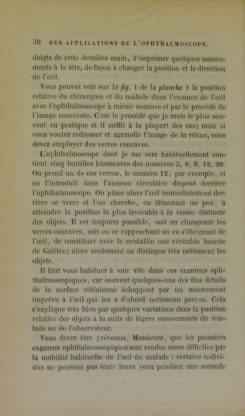 doigts de cette dernière main, d’imprimer quelques mouve- ments à la tête, de façon à changer la position et la direction de l’œil. Vous pouvez voir sur la fig. 1 de la planche 1 la position relative du chirurgien et du malade dans l’examen de l’œil avec l’ophthalmoscope à miroir concave et par le procédé de l’image renversée. C’est le procédé que je mets le plus sou- vent en pratique et il suffit à la plupart des cas; mais si vous voulez redresser et agrandir l’image de la rétine, vous devez employer des verres concaves. L’ophthalmoscope dont je me sers habituellement con- tient cinq lentilles biconcaves des numéros 5, 8, 9, 12, 20. On prend un de ces verres, le numéro 12, par exemple, et on l’introduit dans l’anneau circulaire disposé derrière l’ophthalmoscope. On place alors l’œil immédiatement der- rière ce verre et l’on cherche, en tâtonnant un peu, à atteindre la position la plus favorable à la vision distincte des objets. 11 est toujours possible, soit en changeant les verres concaves, soit en se rapprochant ou en s’éloignant de l’œil, de constituer avec le cristallin une véritable lunette de Galilée; alors seulement on distingue très nettement les objets. Il faut vous habituer à voir vite dans ces examens oph- thalmoscopiques, car souvent quelques-uns des fins détails de la surface rétinienne échappent par un mouvement imprévu à l’œil qui les a d’abord nettement perçus. Cela s’explique très bien par quelques variations dans la position relative des objets à la suite de légers mouvements du ma- lade ou de l’observateur. Vous devez être jirévenus. Messieurs, que les premiers examens ophthalmoscopiques sont rendus assez difficiles par la mobilité habituelle de l’œil du malade : certains indivi- dus no peuvent pas tenir leurs yeux pendant une seconde