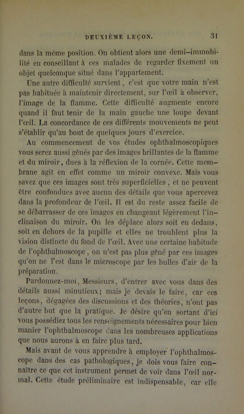 dans la même position. On obtient alors une demi-immobi- lité en conseillant à ces malades de regarder fixement un objet quelconque situé dans l’appartement. Une autre difficulté survient, c’est que votre main n’est pas habituée à maintenir directement, sur l’œil à observer, l’image de la flamme. Cette difficulté augmente encore quand il faut tenir de la main gauche une loupe devant l’œil. La concordance de ces différents mouvements ne peut s’établir qu’au bout de quelques jours d’exercice. Au commencement de vos études ophthalmoscopiques vous serez aussi gênés par des images brillantes de la flamme et du miroir, dues à la réflexion de la cornée. Cette mem- brane agit en effet comme un miroir convexe. Mais vous savez que ces images sont très superficielles, et ne peuvent être confondues avec aucun des détails que vous apercevez dans la profondeur de l’œil. Il est du reste assez facile de se débarrasser de ces images en changeant légèrement l’in- clinaison du miroir. On les déplace alors soit en dedans, soit en dehors de la pupille et elles ne troublent plus la vision distincte du fond de l’œil. Avec une certaine habitude de l’ophtlialmoscope, on n’est pas plus gêné par ces images qu’on ne l’est dans le microscope par les bulles d’air de la préparation. Pardonnez-moi, Messieurs, d’entrer avec vous dans des détails aussi minutieux; mais Je devais le faire, car ces leçons, dégagées des discussions et des théories, n’ont pas d’autre but que la pratique. Je désire qu’en sortant d’ici vous possédiez tous les renseignements nécessaires pour bien manier l’ophthalmoscope dans les nombreuses applications que nous aurons à en faire plus tard. Mais avant de vous apprendre à employer l’ophthalmos- cope dans des cas pathologiques, je dois vous faire con- naître ce que cet instrument permet de voir dans l’œil nor- mal. Cette étude préliminaire est indispensable, car elle